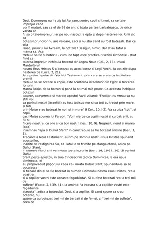 Deci, Dumnezeu nu i-a zis lui Avraam, pentru copii si tineri, sa se taie-
imprejur cand
vor fi maturi, sau ca el de 99 de ani, ci toata partea barbateasca, de orice
varsta ar
fi, sa o taie-imprejur, iar pe nou nascuti, a opta zi dupa nasterea lor. Unii zic
ca
botezul pruncilor nu are valoare, caci ei nu stiu cand au fost botezati. Dar ce
stia
Isaac, pruncul lui Avraam, la opt zile? Desigur, nimic. Dar stiau tatal si
mama sa. Asa
trebuie sa fie si botezul - cum, de fapt, este practica Bisericii Ortodoxe - stiut
fiind ca
taierea-imprejur inchipuia botezul din Legea Noua (Col., 2, 13). Insusi
Mantuitorul
nostru Iisus Hristos S-a botezat cu acest botez al Legii Vechi, la opt zile dupa
nasterea Sa (Luca, 2, 21).
Alta preinchipuire din Vechiul Testament, prin care se arata ca la plinirea
vremii
trebuie sa se boteze si copiii, este scoaterea izraelitilor din Egipt si trecerea
lor prin
Marea Rosie, de la batran si pana la cel mai mic prunc. Ca aceasta inchipuie
botezul
tuturor, adevereste si marele apostol Pavel zicand: "Fratilor, nu vreau sa nu
stiti voi
ca parintii nostri (izraelitii) au fost toti sub nor si ca toti au trecut prin mare,
si toti,
prin Moise s-au botezat in nor isi in mare" (I Cor., 10, l-2). Va sa zica "toti", si
copiii,
caci Moise spunea lui Faraon: "Vom merge cu copiii nostri si cu batranii, cu
fiii si
fiicele noastre, cu oile si cu boii nostri" (les., 10, 9). Negresit, norul si marea
(apa)
insemnau "apa si Duhul Sfant" in care trebuie sa fie botezat oricine (Ioan, 3,
5).
Trecand la Noul Testament, auzim pe Domnul nostru Iisus Hristos spunand
apostolilor,
inainte de rastignirea Sa, ca Tatal le va trimite pe Mangaietorul, adica pe
Duhul Sfant,
in numele Fiului si ii va invata toate lucrurile (Ioan, 14, 16-17, 26). Si venind
Duhul
Sfant peste apostoli, in ziua Cincizecimii (adica Duminica), la ora noua
dimineata, ei
au propovaduit poporului ceea ce-i invata Duhul Sfant, spunandu-le sa se
pocaiasca
si fiecare din ei sa fie botezat in numele Domnului nostru Iisus Hristos, "ca a
voastra
si a copiilor vostri este aceasta fagaduinta". Si au fost botezati "ca la trei mii
de
suflete" (Fapte, 2, l-39, 41). Ia aminte: "a voastra si a copiilor vostri este
fagaduinta
aceasta", adica a botezului. Deci, si a copiilor. Si cand spune ca s-au
botezat, nu
spune ca au botezat trei mii de barbati si de femei, ci "trei mii de suflete",
ceea ce
 