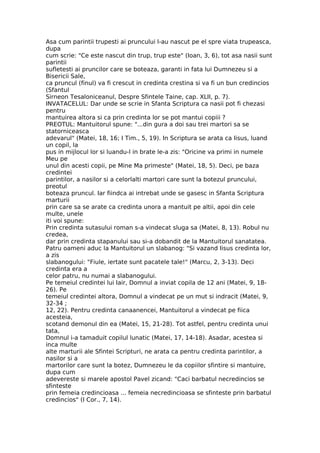 Asa cum parintii trupesti ai pruncului l-au nascut pe el spre viata trupeasca,
dupa
cum scrie: "Ce este nascut din trup, trup este" (Ioan, 3, 6), tot asa nasii sunt
parintii
sufletesti ai pruncilor care se boteaza, garanti in fata lui Dumnezeu si a
Bisericii Sale,
ca pruncul (finul) va fi crescut in credinta crestina si va fi un bun credincios
(Sfantul
Sirneon Tesaloniceanul, Despre Sfintele Taine, cap. XLII, p. 7).
INVATACELUL: Dar unde se scrie in Sfanta Scriptura ca nasii pot fi chezasi
pentru
mantuirea altora si ca prin credinta lor se pot mantui copiii ?
PREOTUL: Mantuitorul spune: "...din gura a doi sau trei martori sa se
statorniceasca
adevarul" (Matei, 18, 16; I Tim., 5, 19). In Scriptura se arata ca Iisus, luand
un copil, la
pus in mijlocul lor si luandu-l in brate le-a zis: "Oricine va primi in numele
Meu pe
unul din acesti copii, pe Mine Ma primeste" (Matei, 18, 5). Deci, pe baza
credintei
parintilor, a nasilor si a celorlalti martori care sunt la botezul pruncului,
preotul
boteaza pruncul. Iar fiindca ai intrebat unde se gasesc in Sfanta Scriptura
marturii
prin care sa se arate ca credinta unora a mantuit pe altii, apoi din cele
multe, unele
iti voi spune:
Prin credinta sutasului roman s-a vindecat sluga sa (Matei, 8, 13). Robul nu
credea,
dar prin credinta stapanului sau si-a dobandit de la Mantuitorul sanatatea.
Patru oameni aduc la Mantuitorul un slabanog: "Si vazand Iisus credinta lor,
a zis
slabanogului: "Fiule, iertate sunt pacatele tale!" (Marcu, 2, 3-13). Deci
credinta era a
celor patru, nu numai a slabanogului.
Pe temeiul credintei lui Iair, Domnul a inviat copila de 12 ani (Matei, 9, 18-
26). Pe
temeiul credintei altora, Domnul a vindecat pe un mut si indracit (Matei, 9,
32-34 ;
12, 22). Pentru credinta canaanencei, Mantuitorul a vindecat pe fiica
acesteia,
scotand demonul din ea (Matei, 15, 21-28). Tot astfel, pentru credinta unui
tata,
Domnul i-a tamaduit copilul lunatic (Matei, 17, 14-18). Asadar, acestea si
inca multe
alte marturii ale Sfintei Scripturi, ne arata ca pentru credinta parintilor, a
nasilor si a
martorilor care sunt la botez, Dumnezeu le da copiilor sfintire si mantuire,
dupa cum
adevereste si marele apostol Pavel zicand: "Caci barbatul necredincios se
sfinteste
prin femeia credincioasa ... femeia necredincioasa se sfinteste prin barbatul
credincios" (I Cor., 7, 14).
 