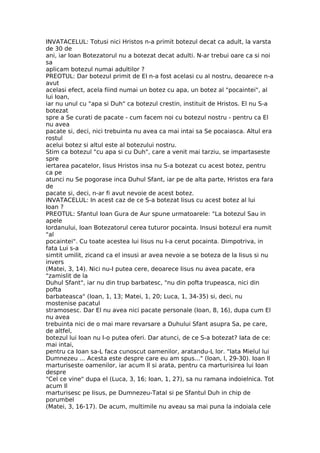 INVATACELUL: Totusi nici Hristos n-a primit botezul decat ca adult, la varsta
de 30 de
ani, iar Ioan Botezatorul nu a botezat decat adulti. N-ar trebui oare ca si noi
sa
aplicam botezul numai adultilor ?
PREOTUL: Dar botezul primit de El n-a fost acelasi cu al nostru, deoarece n-a
avut
acelasi efect, acela fiind numai un botez cu apa, un botez al "pocaintei", al
lui Ioan,
iar nu unul cu "apa si Duh" ca botezul crestin, instituit de Hristos. El nu S-a
botezat
spre a Se curati de pacate - cum facem noi cu botezul nostru - pentru ca El
nu avea
pacate si, deci, nici trebuinta nu avea ca mai intai sa Se pocaiasca. Altul era
rostul
acelui botez si altul este al botezului nostru.
Stim ca botezul "cu apa si cu Duh", care a venit mai tarziu, se impartaseste
spre
iertarea pacatelor, Iisus Hristos insa nu S-a botezat cu acest botez, pentru
ca pe
atunci nu Se pogorase inca Duhul Sfant, iar pe de alta parte, Hristos era fara
de
pacate si, deci, n-ar fi avut nevoie de acest botez.
INVATACELUL: In acest caz de ce S-a botezat Iisus cu acest botez al lui
Ioan ?
PREOTUL: Sfantul Ioan Gura de Aur spune urmatoarele: "La botezul Sau in
apele
Iordanului, Ioan Botezatorul cerea tuturor pocainta. Insusi botezul era numit
"al
pocaintei". Cu toate acestea lui Iisus nu I-a cerut pocainta. Dimpotriva, in
fata Lui s-a
simtit umilit, zicand ca el insusi ar avea nevoie a se boteza de la Iisus si nu
invers
(Matei, 3, 14). Nici nu-I putea cere, deoarece Iisus nu avea pacate, era
"zamislit de la
Duhul Sfant", iar nu din trup barbatesc, "nu din pofta trupeasca, nici din
pofta
barbateasca" (Ioan, 1, 13; Matei, 1, 20; Luca, 1, 34-35) si, deci, nu
mostenise pacatul
stramosesc. Dar El nu avea nici pacate personale (Ioan, 8, 16), dupa cum El
nu avea
trebuinta nici de o mai mare revarsare a Duhului Sfant asupra Sa, pe care,
de altfel,
botezul lui Ioan nu I-o putea oferi. Dar atunci, de ce S-a botezat? Iata de ce:
mai intai,
pentru ca Ioan sa-L faca cunoscut oamenilor, aratandu-L lor. "Iata Mielul lui
Dumnezeu ... Acesta este despre care eu am spus..." (Ioan, l, 29-30). Ioan Il
marturiseste oamenilor, iar acum Il si arata, pentru ca marturisirea lui Ioan
despre
"Cel ce vine" dupa el (Luca, 3, 16; Ioan, 1, 27), sa nu ramana indoielnica. Tot
acum Il
marturisesc pe Iisus, pe Dumnezeu-Tatal si pe Sfantul Duh in chip de
porumbel
(Matei, 3, 16-17). De acum, multimile nu aveau sa mai puna la indoiala cele
 