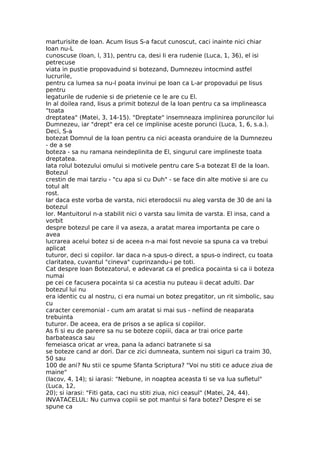 marturisite de Ioan. Acum Iisus S-a facut cunoscut, caci inainte nici chiar
Ioan nu-L
cunoscuse (Ioan, l, 31), pentru ca, desi Ii era rudenie (Luca, 1, 36), el isi
petrecuse
viata in pustie propovaduind si botezand, Dumnezeu intocmind astfel
lucrurile,
pentru ca lumea sa nu-l poata invinui pe Ioan ca L-ar propovadui pe Iisus
pentru
legaturile de rudenie si de prietenie ce le are cu El.
In al doilea rand, Iisus a primit botezul de la Ioan pentru ca sa implineasca
"toata
dreptatea" (Matei, 3, 14-15). "Dreptate" insemneaza implinirea poruncilor lui
Dumnezeu, iar "drept" era cel ce implinise aceste porunci (Luca, 1, 6, s.a.).
Deci, S-a
botezat Domnul de la Ioan pentru ca nici aceasta oranduire de la Dumnezeu
- de a se
boteza - sa nu ramana neindeplinita de El, singurul care implineste toata
dreptatea.
Iata rolul botezului omului si motivele pentru care S-a botezat El de la Ioan.
Botezul
crestin de mai tarziu - "cu apa si cu Duh" - se face din alte motive si are cu
totul alt
rost.
Iar daca este vorba de varsta, nici eterodocsii nu aleg varsta de 30 de ani la
botezul
lor. Mantuitorul n-a stabilit nici o varsta sau limita de varsta. El insa, cand a
vorbit
despre botezul pe care il va aseza, a aratat marea importanta pe care o
avea
lucrarea acelui botez si de aceea n-a mai fost nevoie sa spuna ca va trebui
aplicat
tuturor, deci si copiilor. Iar daca n-a spus-o direct, a spus-o indirect, cu toata
claritatea, cuvantul "cineva" cuprinzandu-i pe toti.
Cat despre Ioan Botezatorul, e adevarat ca el predica pocainta si ca ii boteza
numai
pe cei ce facusera pocainta si ca acestia nu puteau ii decat adulti. Dar
botezul lui nu
era identic cu al nostru, ci era numai un botez pregatitor, un rit simbolic, sau
cu
caracter ceremonial - cum am aratat si mai sus - nefiind de neaparata
trebuinta
tuturor. De aceea, era de prisos a se aplica si copiilor.
As fi si eu de parere sa nu se boteze copiii, daca ar trai orice parte
barbateasca sau
femeiasca oricat ar vrea, pana la adanci batranete si sa
se boteze cand ar dori. Dar ce zici dumneata, suntem noi siguri ca traim 30,
50 sau
100 de ani? Nu stii ce spume Sfanta Scriptura? "Voi nu stiti ce aduce ziua de
maine"
(Iacov, 4, 14); si iarasi: "Nebune, in noaptea aceasta ti se va lua sufletul"
(Luca, 12,
20); si iarasi: "Fiti gata, caci nu stiti ziua, nici ceasul" (Matei, 24, 44).
INVATACELUL: Nu cumva copiii se pot mantui si fara botez? Despre ei se
spune ca
 