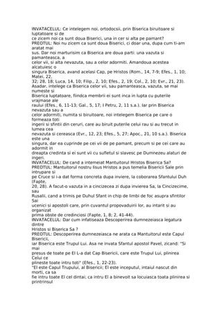 INVATACELUL: Ce intelegem noi, ortodocsii, prin Biserica biruitoare si
luptatoare si de
ce zicem noi ca sunt doua Biserici, una in cer si alta pe pamant?
PREOTUL: Noi nu zicem ca sunt doua Biserici, ci doar una, dupa cum ti-am
aratat mai
sus. Dar noi marturisim ca Biserica are doua parti: una vazuta si
pamanteasca, a
celor vii, si alta nevazuta, sau a celor adormiti. Amandoua acestea
alcatuiesc o
singura Biserica, avand acelasi Cap, pe Hristos (Rom., 14, 7-9; Efes., 1, 10;
Matei, 22,
32; 28, 18; Luca, 14, 10; Filip., 2, 10; Efes., 2, 19; Col., 2, 10; Evr., 21, 23).
Asadar, intelege ca Biserica celor vii, sau pamanteasca, vazuta, se mai
numeste si
Biserica luptatoare, fiindca membrii ei sunt inca in lupta cu puterile
vrajmase ale
raului (Efes., 6, 11-13; Gal., 5, 17; I Petru, 2, 11 s.a.). Iar prin Biserica
nevazuta sau a
celor adormiti, numita si biruitoare, noi intelegem Biserica pe care o
formeaza toti
ingerii si sfintii din ceruri, care au biruit puterile celui rau si au trecut in
lumea cea
nevazuta si cereasca (Evr., 12, 23; Efes., 5, 27; Apoc., 21, 10 s.a.). Biserica
este una
singura, dar ea cuprinde pe cei vii de pe pamant, precum si pe cei care au
adormit in
dreapta credinta si ei sunt vii cu sufletul si slavesc pe Dumnezeu alaturi de
ingeri.
INVATACELUL: De cand a intemeiat Mantuitorul Hristos Biserica Sa?
PREOTUL: Mantuitorul nostru Iisus Hristos a pus temelia Bisericii Sale prin
intrupare si
pe Cruce si i-a dat forma concreta dupa inviere, la coborarea Sfantului Duh
(Fapte,
20, 28). A facut-o vazuta in a cincizecea zi dupa invierea Sa, la Cincizecime,
sau
Rusalii, cand a trimis pe Duhul Sfant in chip de limbi de foc asupra sfintilor
Sai
ucenici si apostoli care, prin cuvantul propovaduirii lor, au intarit si au
organizat
prima obste de credinciosi (Fapte, 1, 8; 2, 41-44).
INVATACELUL: Dar cum infatiseaza Descoperirea dumnezeiasca legatura
dintre
Hristos si Biserica Sa ?
PREOTUL: Descoperirea dumnezeiasca ne arata ca Mantuitorul este Capul
Bisericii,
iar Biserica este Trupul Lui. Asa ne invata Sfantul apostol Pavel, zicand: "Si
mai
presus de toate pe El L-a dat Cap Bisericii, care este Trupul Lui, plinirea
Celui ce
plineste toate intru toti" (Efes., 1, 22-23).
"El este Capul Trupului, al Bisericii; El este inceputul, intaiul nascut din
morti, ca sa
fie intru toate El cel dintai; ca intru El a binevoit sa locuiasca toata plinirea si
printrinsul
 