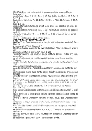 PREOTUL: Daca mai vrei marturii in aceasta privinta, cauta in Sfanta
Scriptura in
aceste locuri: Fac., 3, 6-12, I Tim., 2, 14; Fac, 8, 21, Iov, 15, 14; 24, 4; Ps 50,
5; 57, 3;
Isaia, 48, 8; Ioan, 3, 6; Ps. 13, 1; 52, 1-3; 105, 6; Pilde, 20, 9; Rom., 3, 10; 5,
12 ; I
Ioan, 1, 8 s.a.
Asadar, Sfanta Scriptura ne-a aratat ca tot omul este pacatos, iar cel ce se
crede fara
de pacat este un mincinos (I Ioan, 1, 10). Mai mult, se spune ca cel pacatosi
sunt fiii
diavolului (Matei, 13, 38; Ioan, 8, 44; I Ioan, 3, 8). Iata, deci, pentru ce toti
oamenii au
nevoie de botez spre a se curati de pacate.
DESPRE TAINA SFANTULUI MIR
INVATACELUL: Oare botezul crestin nu este suficient pentru mantuire? De ce
Biserica
a mai asezat si Taina Mirungerii ?
PREOTUL: Auzi ce spune sfantul evanghelist Ioan: "Dar voi ati primit ungere
din
partea Celui Sfant si stiti toate" (Ioan, 2, 20).
Taina sfantului mir este o lucrare sfanta instituita de Iisus Hristos, prin care,
unganduse
cu mir sfintit membrele celui botezat si rostindu-se cuvintele randuite:
"Pecetea
darului Sfantului Duh, Amin", se impartaseste primitorului harul perfectiunii
vietii
duhovnicesti incepute prin botez.
Aceasta sfanta Taina a "pecetii Duhului Sfant", sau ungerea cu Sfantul mir,
se
administreaza indata dupa sfantul botez, de catre episcop sau preot, noului
botezat.
Aceasta "ungere" cu untdelemn sfintit a noului botezat a fost profetita prin
Iacov,
patriarhul. Pe cand acesta dormea cu capul pe o piatra, noaptea i S-a aratat
Dumnezeu in vis deasupra unei scari ce ajungea pana la cer si pe care se
suiau si se
pogorau ingerii Lui. Si desteptandu-se Iacov din somn, a zis: "Cat de
infricosat este
locul acesta! Aici este casa lui Dumnezeu, aici este poarta cerurilor! Si Iacov
s-a
sculat dimineata si a luat piatra pe care o pusese capatai si a pus-o stalp de
aducere
aminte si a turnat untdelemn pe varful ei" (Fac., 28, 11-18). Ungerea pietrei
cu
untdelemn inchipuie ungerea crestinului cu untdelemn sfintit sub pecetea
Sfantului
Duh, caci zice Sfanta Scriptura: "Si voi (crestinii) ca niste pietre vii sunteti
ziditi ca sa
fiti casa duhovniceasca" (I Petru, 2, 5; Evr., 3, 6). "Pietre vii" sunt numiti
crestinii, si
ungerea pietrei, de catre Iacov, cu untdelemn a insemnat ungerea pietrelor
celor vii
(a crestinilor) - prin Duhul Sfant - cu untdelemn sfintit.
 