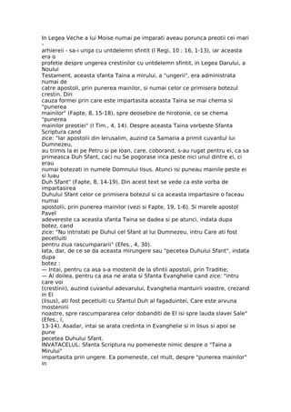In Legea Veche a lui Moise numai pe imparati aveau porunca preotii cei mari
-
arhiereii - sa-i unga cu untdelemn sfintit (I Regi, 10 ; 16, 1-13), iar aceasta
era o
profetie despre ungerea crestinilor cu untdelemn sfintit, in Legea Darului, a
Noului
Testament, aceasta sfanta Taina a mirului, a "ungerii", era administrata
numai de
catre apostoli, prin punerea mainilor, si numai celor ce primisera botezul
crestin. Din
cauza formei prin care este impartasita aceasta Taina se mai chema si
"punerea
mainilor" (Fapte, 8, 15-18), spre deosebire de hirotonie, ce se chema
"punerea
mainilor preotiei" (I Tim., 4, 14). Despre aceasta Taina vorbeste Sfanta
Scriptura cand
zice: "Iar apostolii din Ierusalim, auzind ca Samaria a primit cuvantul lui
Dumnezeu,
au trimis la ei pe Petru si pe Ioan, care, coborand, s-au rugat pentru ei, ca sa
primeasca Duh Sfant, caci nu Se pogorase inca peste nici unul dintre ei, ci
erau
numai botezati in numele Domnului Iisus. Atunci isi puneau mainile peste ei
si luau
Duh Sfant" (Fapte, 8, 14-19). Din acest text se vede ca este vorba de
impartasirea
Duhului Sfant celor ce primisera botezul si ca aceasta impartasire o faceau
numai
apostolii, prin punerea mainilor (vezi si Fapte, 19, 1-6). Si marele apostol
Pavel
adevereste ca aceasta sfanta Taina se dadea si pe atunci, indata dupa
botez, cand
zice: "Nu intristati pe Duhul cel Sfant al lui Dumnezeu, intru Care ati fost
pecetluiti
pentru ziua rascumpararii" (Efes., 4, 30).
Iata, dar, de ce se da aceasta mirungere sau "pecetea Duhului Sfant", indata
dupa
botez :
— Intai, pentru ca asa s-a mostenit de la sfintii apostoli, prin Traditie;
— Al doilea, pentru ca asa ne arata si Sfanta Evanghelie cand zice: "intru
care voi
(crestinii), auzind cuvantul adevarului, Evanghelia mantuirii voastre, crezand
in El
(Iisus), ati fost pecetluiti cu Sfantul Duh al fagaduintei, Care este arvuna
mostenirii
noastre, spre rascumpararea celor dobanditi de El isi spre lauda slavei Sale"
(Efes., l,
13-14). Asadar, intai se arata credinta in Evanghelie si in Iisus si apoi se
pune
pecetea Duhului Sfant.
INVATACELUL: Sfanta Scriptura nu pomeneste nimic despre o "Taina a
Mirului"
impartasita prin ungere. Ea pomeneste, cel mult, despre "punerea mainilor"
in
 