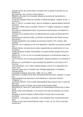 aceasta Taina. Nu cumva este o inovatie care nu poate fi socotita nici ca
provenind
de la Hristos, nici ca fiind o Taina sfanta ?
PREOTUL: Nu este nici o inovatie, deoarece lucrarea de transmitere a
Sfantului Duh
in om prin aceasta Taina se numeste in Sfanta Scriptura "ungere" (II Cor., l,
21-22 isi I
Ioan, 2, 20-27). In aceste locuri, desi se vorbeste in special despre intarirea
launtrica
prin Duhul Sfant, totusi cuvintele "intarire" si "ungere" presupun si ungere
externa,
prin care se impartaseste harul. Ca punerea mainilor peste cei botezati si
ungerea cu
mir este una si aceeasi Taina, se adevereste prin aceea ca sfintii parinti si
scriitori
bisericesti din vechime arata, ca temeiuri scripturistice ale Tainei mirului,
locurile din
Faptele Apostolilor care vorbesc de punerea mainilor. Prin urmare, atat
punerea
mainilor, cat si ungerea cu mir sunt apostolice. Apostolii au savarsit aceasta
sub
ambele forme, mai ales atunci cand, raspandindu-se crestinismul, ei n-au
mai putut
merge personal la toate comunitatile si au administrat aceasta Taina prin
ungere cu
sfantul mir. In nici un caz nu se poate presupune ca practicarea ungerii cu
sfantul mir
s-ar fi introdus intr-un timp post-apostolic, deoarece Biserica n-a introdus si
n-a
permis nici o schimbare in cele oranduite de apostoli si chiar daca s-ar fi
incercat
vreo schimbare, s-ar fi nascut opozitii despre care ar fi cu neputinta sa n-
avem vreo
marturie, daca ele ar fi existat (vezi Teologia dogmatica si simbolica,
manual pentru
institutele teologice, Bucuresti, 1958, vol. II, p. 859).
Esentialul in aceasta Taina este revarsarea Sfantului Duh, ungerea, in acest
caz,
reprezentand ceva secundar si fiind identica cu "punerea mainilor".
"Ungerea" si
"punerea mainilor" sunt cuvinte reprezentand doua actiuni care in cazul de
fata sunt
deosebite numai ca forma, dar in fond avand acelasi efect.
INVATACELUL: Daca prin Taina Mirului se impartaseste Sfantul Duh si daca
ea se
aplica numai celor botezati, in ce masura mai este ea necesara, de vreme
ce cei
botezati au primit la botez si Sfantul Duh? In acest sens se lamuresc
cuvintele
Scripturii: "v-ati spalat, v-ati sfintit, v-ati indreptat intru numele Domnului
Iisus
Hristos si intru Duhul Dumnezeului nostru" (I Cor., 6, 11). De ce mai este
nevoie de o
 