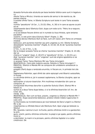 Aceasta formula este alcatuita pe baza textelor biblice oare sunt in legatura
cu
sfanta Taina a Mirului, tinandu-se seama de sensul si de esenta sa, de
partea interna
a acestei sfinte Taine, in Sfanta Scriptura sunt texte in care Taina aceasta
este
numita "pecetluire" (II Cor., 1, 21-22; Efes,, 4, 30) si in care se spune ca prin
ea se
impartaseste darul Sfantului Duh, dupa cum este scris: "Petru le-a raspuns:
"Pocaitiva
si sa se boteze fiecare dintre voi in numele lui Iisus Hristos, spre iertarea
pacatelor
voastre, si veti primi darul Duhului Sfant" (Fapte, 2, 38).
Primirea darului Sfantului Duh se face, cum am vazut, prin Taina ce urmeaza
imediat
botezului, prin punerea mainilor sau prin ungerea cu mir. Sfanta Scriptura
deosebeste "punerea mainilor" (Fapte, 8, 15-18; 19, 6) de "punerea mainilor
preotiei"
(I Tim., 5, 22; II Tim., 1, 6).
De la inceput aceasta Taina se chema "punerea mainilor" (Fapte, 8, 15-18),
dar se
chema si "ungere" (Ioan, 2, 20-27) si "pecetluire" (II Cor., 1, 22-23 s.a.).
Atat "punerea mainilor" cat si "ungerea" sunt de origine apostolica si se
refera la una
si aceeasi Taina: Taina Sfantului Mir sau Taina mirungerii.
INVATACELUL: Care este materia vazuta, folosita in Taina mirungerii ?
PREOTUL: Sfantul si Marele Mir se compune din untdelemn amestecat cu
mirodenii,
pregatit (fiert) dupa o randuiala anumita, in fiecare an, in primele trei zile
din
Saptamana Patimilor, apoi sfintit de catre episcopii unei Biserici autocefale,
in frunte
cu cel dintai dintre ei, Joi in aceeasi saptamana, la Sfanta Liturghie, apoi se
imparte
episcopilor si tuturor bisericilor. Prin multimea mirodeniilor din care se
compune, el
inchipuieste felurimea darurilor si puterilor Duhului Sfant. Sfantul Mir e
folosit nu
numai la a doua Taina dupa botez, ci si la sfintirea bisericilor (cf. Inv. de
Cred. Ort.,
intreb. 178).
INVATACELUL: Dar cum se face, practic, ungerea cu Sfantul si Marele Mir ?
PREOTUL: Dupa savarsirea botezului, preotul citeste indata rugaciunea in
care cere
lui Dumnezeu sa invredniceasca pe noul botezat de Darul ungerii cu Sfantul
Mir si de
impartasirea cu Sfintele Daruri ale Sfantului Duh. Apoi unge pe botezat cu
Sfantul
Mir, facandu-i semnul crucii: la frunte, pentru sfintirea mintii si a gandurilor;
la ochi,
gura, urechi, pentru sfintirea simturilor; la piept si pe spate, pentru sfintirea
inimii si
a dorintelor: la maini si la picioare, pentru sfintirea faptelor si a cailor
crestinului. De
 
