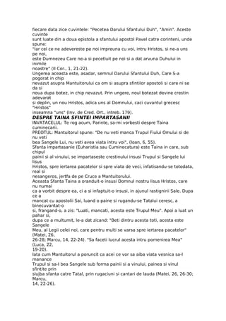 fiecare data zice cuvintele: "Pecetea Darului Sfantului Duh", "Amin". Aceste
cuvinte
sunt luate din a doua epistola a sfantului apostol Pavel catre corinteni, unde
spune:
"Iar cel ce ne adevereste pe noi impreuna cu voi, intru Hristos, si ne-a uns
pe noi,
este Dumnezeu Care ne-a si pecetluit pe noi si a dat arvuna Duhului in
inimile
noastre" (II Cor., 1, 21-22).
Ungerea aceasta este, asadar, semnul Darului Sfantului Duh, Care S-a
pogorat in chip
nevazut asupra Mantuitorului ca om si asupra sfintilor apostoli si care ni se
da si
noua dupa botez, in chip nevazut. Prin ungere, noul botezat devine crestin
adevarat
si deplin, un nou Hristos, adica uns al Domnului, caci cuvantul grecesc
"Hristos"
inseamna "uns" (Inv. de Cred. Ort., intreb. 179).
DESPRE TAINA SFINTEI IMPARTASANII
INVATACELUL: Te rog acum, Parinte, sa-mi vorbesti despre Taina
cuminecarii.
PREOTUL: Mantuitorul spune: "De nu veti manca Trupul Fiului Omului si de
nu veti
bea Sangele Lui, nu veti avea viata intru voi", (Ioan, 6, 55).
Sfanta impartasanie (Euharistia sau Cuminecatura) este Taina in care, sub
chipul
painii si al vinului, se impartaseste crestinului insusi Trupul si Sangele lui
Iisus
Hristos, spre iertarea pacatelor si spre viata de veci, infatisandu-se totodata,
real si
nesangeros, jertfa de pe Cruce a Mantuitorului.
Aceasta Sfanta Taina a oranduit-o insusi Domnul nostru Iisus Hristos, care
nu numai
ca a vorbit despre ea, ci a si infaptuit-o insusi, in ajunul rastignirii Sale. Dupa
ce a
mancat cu apostolii Sai, luand o paine si rugandu-se Tatalui ceresc, a
binecuvantat-o
si, frangand-o, a zis: "Luati, mancati, acesta este Trupul Meu". Apoi a luat un
pahar si,
dupa ce a multumit, le-a dat zicand: "Beti dintru acesta toti, acesta este
Sangele
Meu, al Legii celei noi, care pentru multi se varsa spre iertarea pacatelor"
(Matei, 26,
26-28; Marcu, 14, 22-24). "Sa faceti lucrul acesta intru pomenirea Mea"
(Luca, 22,
19-20).
Iata cum Mantuitorul a poruncit ca acei ce vor sa aiba viata vesnica sa-I
manance
Trupul si sa-I bea Sangele sub forma painii si a vinului, painea si vinul
sfintite prin
slujba sfanta catre Tatal, prin rugaciuni si cantari de lauda (Matei, 26, 26-30;
Marcu,
14, 22-26).
 