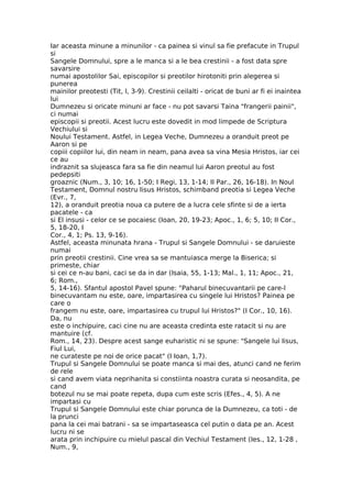 Iar aceasta minune a minunilor - ca painea si vinul sa fie prefacute in Trupul
si
Sangele Domnului, spre a le manca si a le bea crestinii - a fost data spre
savarsire
numai apostolilor Sai, episcopilor si preotilor hirotoniti prin alegerea si
punerea
mainilor preotesti (Tit, l, 3-9). Crestinii ceilalti - oricat de buni ar fi ei inaintea
lui
Dumnezeu si oricate minuni ar face - nu pot savarsi Taina "frangerii painii",
ci numai
episcopii si preotii. Acest lucru este dovedit in mod limpede de Scriptura
Vechiului si
Noului Testament. Astfel, in Legea Veche, Dumnezeu a oranduit preot pe
Aaron si pe
copiii copiilor lui, din neam in neam, pana avea sa vina Mesia Hristos, iar cei
ce au
indraznit sa slujeasca fara sa fie din neamul lui Aaron preotul au fost
pedepsiti
groaznic (Num., 3, 10; 16, 1-50; I Regi, 13, 1-14; II Par., 26, 16-18). In Noul
Testament, Domnul nostru Iisus Hristos, schimband preotia si Legea Veche
(Evr., 7,
12), a oranduit preotia noua ca putere de a lucra cele sfinte si de a ierta
pacatele - ca
si El insusi - celor ce se pocaiesc (Ioan, 20, 19-23; Apoc., 1, 6; 5, 10; II Cor.,
5, 18-20, I
Cor., 4, 1; Ps. 13, 9-16).
Astfel, aceasta minunata hrana - Trupul si Sangele Domnului - se daruieste
numai
prin preotii crestinii. Cine vrea sa se mantuiasca merge la Biserica; si
primeste, chiar
si cei ce n-au bani, caci se da in dar (Isaia, 55, 1-13; Mal., 1, 11; Apoc., 21,
6; Rom.,
5, 14-16). Sfantul apostol Pavel spune: "Paharul binecuvantarii pe care-l
binecuvantam nu este, oare, impartasirea cu singele lui Hristos? Painea pe
care o
frangem nu este, oare, impartasirea cu trupul lui Hristos?" (I Cor., 10, 16).
Da, nu
este o inchipuire, caci cine nu are aceasta credinta este ratacit si nu are
mantuire (cf.
Rom., 14, 23). Despre acest sange euharistic ni se spune: "Sangele lui Iisus,
Fiul Lui,
ne curateste pe noi de orice pacat" (I Ioan, 1,7).
Trupul si Sangele Domnului se poate manca si mai des, atunci cand ne ferim
de rele
si cand avem viata neprihanita si constiinta noastra curata si neosandita, pe
cand
botezul nu se mai poate repeta, dupa cum este scris (Efes., 4, 5). A ne
impartasi cu
Trupul si Sangele Domnului este chiar porunca de la Dumnezeu, ca toti - de
la prunci
pana la cei mai batrani - sa se impartaseasca cel putin o data pe an. Acest
lucru ni se
arata prin inchipuire cu mielul pascal din Vechiul Testament (Ies., 12, 1-28 ,
Num., 9,
 