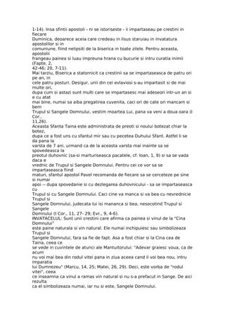 1-14). Insa sfintii apostoli - ni se istoriseste - ii impartaseau pe crestini in
fiecare
Duminica, deoarece aceia care credeau in Iisus staruiau in invatatura
apostolilor si in
comuniune, fiind nelipsiti de la biserica in toate zilele. Pentru aceasta,
apostolii
frangeau painea si luau impreuna hrana cu bucurie si intru curatia inimii
(Fapte, 2,
42-46; 20, 7-11).
Mai tarziu, Biserica a statornicit ca crestinii sa se impartaseasca de patru ori
pe an, in
cele patru posturi. Desigur, unii din cei evlaviosi s-au impartasit si de mai
multe ori,
dupa cum si astazi sunt multi care se impartasesc mai adeseori intr-un an si
e cu atat
mai bine, numai sa aiba pregatirea cuvenita, caci ori de cate ori mancam si
bem
Trupul si Sangele Domnului, vestim moartea Lui, pana va veni a doua oara (I
Cor.,
11,26).
Aceasta Sfanta Taina este administrata de preoti si noului botezat chiar la
botez,
dupa ce a fost uns cu sfantul mir sau cu pecetea Duhului Sfant. Astfel li se
da pana la
varsta de 7 ani, urmand ca de la aceasta varsta mai inainte sa se
spovedeasca la
preotul duhovnic (sa-si marturiseasca pacatele, cf. Ioan, 1, 9) si sa se vada
daca e
vrednic de Trupul si Sangele Domnului. Pentru cei ce vor sa se
impartaseasca fiind
maturi, sfantul apostol Pavel recomanda de fiecare sa se cerceteze pe sine
si numai
apoi -- dupa spovedanie si cu dezlegarea duhovnicului - sa se impartaseasca
cu
Trupul si cu Sangele Domnului. Caci cine va manca si va bea cu nevrednicie
Trupul si
Sangele Domnului, judecata lui isi mananca si bea, nesocotind Trupul si
Sangele
Domnului (I Cor., 11, 27- 29; Evr., 9, 4-6).
INVATACELUL: Sunt unii crestini care afirma ca painea si vinul de la "Cina
Domnului"
este paine naturala si vin natural. Ele numai inchipuiesc sau simbolizeaza
Trupul si
Sangele Domnului, fara sa fie de fapt. Asa a fost chiar si la Cina cea de
Taina, ceea ce
se vede in cuvintele de atunci ale Mantuitorului: "Adevar graiesc voua, ca de
acum
nu voi mai bea din rodul vitei pana in ziua aceea cand il voi bea nou, intru
imparatia
lui Dumnezeu" (Marcu, 14, 25; Matei, 26, 29). Deci, este vorba de "rodul
vitei", ceea
ce inseamna ca vinul a ramas vin natural si nu s-a prefacut in Sange. De aici
rezulta
ca el simbolizeaza numai, iar nu si este, Sangele Domnului.
 