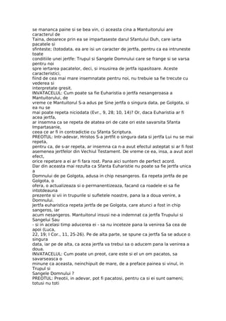 se mananca paine si se bea vin, ci aceasta cina a Mantuitorului are
caracterul de
Taina, deoarece prin ea se impartaseste darul Sfantului Duh, care iarta
pacatele si
sfinteste; (totodata, ea are isi un caracter de jertfa, pentru ca ea intruneste
toate
conditiile unei jertfe: Trupul si Sangele Domnului care se frange si se varsa
pentru noi
spre iertarea pacatelor, deci, si insusirea de jertfa ispasitoare. Aceste
caracteristici,
fiind de cea mai mare insemnatate pentru noi, nu trebuie sa fie trecute cu
vederea si
interpretate gresit.
INVATACELUL: Cum poate sa fie Euharistia o jertfa nesangeroasa a
Mantuitorului, de
vreme ce Mantuitorul S-a adus pe Sine jertfa o singura data, pe Golgota, si
ea nu se
mai poate repeta niciodata (Evr., 9, 28; 10, 14)? Or, daca Euharistia ar fi
acea jertfa,
ar insemna ca se repeta de atatea ori de cate ori este savarsita Sfanta
Impartasanie,
ceea ce ar fi in contradictie cu Sfanta Scriptura.
PREOTUL: Intr-adevar, Hristos S-a jertfit o singura data si jertfa Lui nu se mai
repeta,
pentru ca, de s-ar repeta, ar insemna ca n-a avut efectul asteptat si ar fi fost
asemenea jertfelor din Vechiul Testament. De vreme ce ea, insa, a avut acel
efect,
orice repetare a ei ar fi fara rost. Pana aici suntem de perfect acord.
Dar din aceasta mai rezulta ca Sfanta Euharistie nu poate sa fie jertfa unica
a
Domnului de pe Golgota, adusa in chip nesangeros. Ea repeta jertfa de pe
Golgota, o
ofera, o actualizeaza si o permanentizeaza, facand ca roadele ei sa fie
intotdeauna
prezente si vii in trupurile si sufletele noastre, pana la a doua venire, a
Domnului.
Jertfa euharistica repeta jertfa de pe Golgota, care atunci a fost in chip
sangeros, iar
acum nesangeros. Mantuitorul insusi ne-a indemnat ca jertfa Trupului si
Sangelui Sau
- si in acelasi timp aducerea ei - sa nu inceteze pana la venirea Sa cea de
apoi (Luca,
22, 19; I Cor., 11, 25-26). Pe de alta parte, se spune ca jertfa Sa se aduce o
singura
data, iar pe de alta, ca acea jertfa va trebui sa o aducem pana la venirea a
doua.
INVATACELUL: Cum poate un preot, care este si el un om pacatos, sa
savarseasca o
minune ca aceasta, neinchipuit de mare, de a preface painea si vinul, in
Trupul si
Sangele Domnului ?
PREOTUL: Preotii, in adevar, pot fi pacatosi, pentru ca si ei sunt oameni;
totusi nu toti
 
