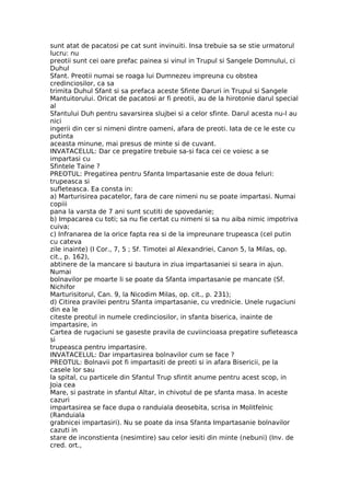 sunt atat de pacatosi pe cat sunt invinuiti. Insa trebuie sa se stie urmatorul
lucru: nu
preotii sunt cei oare prefac painea si vinul in Trupul si Sangele Domnului, ci
Duhul
Sfant. Preotii numai se roaga lui Dumnezeu impreuna cu obstea
credinciosilor, ca sa
trimita Duhul Sfant si sa prefaca aceste Sfinte Daruri in Trupul si Sangele
Mantuitorului. Oricat de pacatosi ar fi preotii, au de la hirotonie darul special
al
Sfantului Duh pentru savarsirea slujbei si a celor sfinte. Darul acesta nu-l au
nici
ingerii din cer si nimeni dintre oameni, afara de preoti. Iata de ce le este cu
putinta
aceasta minune, mai presus de minte si de cuvant.
INVATACELUL: Dar ce pregatire trebuie sa-si faca cei ce voiesc a se
impartasi cu
Sfintele Taine ?
PREOTUL: Pregatirea pentru Sfanta Impartasanie este de doua feluri:
trupeasca si
sufleteasca. Ea consta in:
a) Marturisirea pacatelor, fara de care nimeni nu se poate impartasi. Numai
copiii
pana la varsta de 7 ani sunt scutiti de spovedanie;
b) Impacarea cu toti; sa nu fie certat cu nimeni si sa nu aiba nimic impotriva
cuiva;
c) Infranarea de la orice fapta rea si de la impreunare trupeasca (cel putin
cu cateva
zile inainte) (I Cor., 7, 5 ; Sf. Timotei al Alexandriei, Canon 5, la Milas, op.
cit., p. 162),
abtinere de la mancare si bautura in ziua impartasaniei si seara in ajun.
Numai
bolnavilor pe moarte li se poate da Sfanta impartasanie pe mancate (Sf.
Nichifor
Marturisitorul, Can. 9, la Nicodim Milas, op. cit., p. 231);
d) Citirea pravilei pentru Sfanta impartasanie, cu vrednicie. Unele rugaciuni
din ea le
citeste preotul in numele credinciosilor, in sfanta biserica, inainte de
impartasire, in
Cartea de rugaciuni se gaseste pravila de cuviincioasa pregatire sufleteasca
si
trupeasca pentru impartasire.
INVATACELUL: Dar impartasirea bolnavilor cum se face ?
PREOTUL: Bolnavii pot fi impartasiti de preoti si in afara Bisericii, pe la
casele lor sau
la spital, cu particele din Sfantul Trup sfintit anume pentru acest scop, in
Joia cea
Mare, si pastrate in sfantul Altar, in chivotul de pe sfanta masa. In aceste
cazuri
impartasirea se face dupa o randuiala deosebita, scrisa in Molitfelnic
(Randuiala
grabnicei impartasiri). Nu se poate da insa Sfanta Impartasanie bolnavilor
cazuti in
stare de inconstienta (nesimtire) sau celor iesiti din minte (nebuni) (Inv. de
cred. ort.,
 