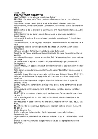 intreb. 198).
DESPRE TAINA POCAINTEI
INVATACELUL: In ce fel este pocainta o Taina ?
PREOTUL: Pocainta este Taina pentru ca Dumnezeu iarta, prin duhovnic,
pacatele
crestinilor care se caiesc sincer si se marturisesc inaintea preotului.
Pocainta este, dupa sfantul Ioan Damaschin, intoarcerea dintru cel afara din
fire la
cel dupa fire si de la diavolul la Dumnezeu, prin nevointa si osteneala. Altfel
spus, ea
este intoarcerea, de bunavoie, de la greseala la starea de curatenie.
Pocainta are
patru parti: 1. cainta; 2. marturisirea pacatelor prin viu grai; 3. implinirea
canonului
dat de duhovnic; 4. dezlegarea pacatelor. Nici un duhovnic nu are voie de a
face
dezlegarea aceluia care nu primeste de a face un anumit canon ce i se
randuieste
(Sfantul Nicodim Aghioritul, invatatura catre duhovnic).
Pocainta, ca Taina, a fast anuntata si instituita de catre Mantuitorul, Care a
vestit-o
atunci cand le-a spus tuturor apostolilor Sai: "Adevarat graiesc voua, oricate
veti lega
pe pamant vor fi legate si in cer si oricate veti dezlega pe pamant vor fi
dezlegate si
in cer" (Matei, 18, 18) si a instituit-o dupa Invierea Sa, ca pe una din roadele
Invierii
Sale, cand, aratandu-Se apostolilor Sai, le-a zis : "Luati Duh Sfant, carora le
veti ierta
pacatele, le vor fi iertate si carora le veti tine, vor fi tinute" (Ioan, 20, 22-25).
In legea lui Moise nu exista pocainta, nici rabdare impotriva pacatosului,
moartea
rasplatindu-se cu moarte, ucigasul fiind scos chiar de la altar spre a fi
omorat: "Viata
pentru viata, ochi pentru ochi, dinte pentru dinte, mina pentru mina, picior
pentru
picior, arsura pentru arsura, rana pentru rana, vanataie pentru vanataie"
(Ies., 21,
12-25). Cine purta vreo povara pe el sambata sau facea vreo lucrare, chiar
de s-ar fi
cait si ar fi fagaduit ca nu mai face, nu era iertat, ci trebuia neaparat sa
moara. Cine
ar fi facut foc in casa sambata nu era iertat, trebuia omorat (Ies., 31, 13-15;
Num.,
15, 32-36). De facea cineva desfranare, negresit trebuia omorat (Lev., 20,
10-21) si
altele de acest fel.
Astfel era legea data evreilor. Dar in legea cea noua, a lui Hristos,
Evanghelia sau
Legea Credintei, oare este tot asa? Nu, hotarat, nu! Caci Dumnezeu a trimis
pe
sfantul Ioan Botezatorul sa strige: "Pocaiti-va, ca s-a apropiat imparatia
cerurilor...
 
