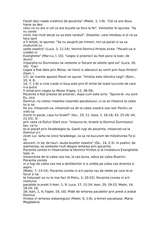 Faceti deci roade vrednice de pocainta" (Matei, 3, 1-8). "Cel ce are doua
haine sa dea
celui ce nu are si cel ce are bucate sa faca la fel". Vamesilor le spunea: "Sa
nu cereti
nimic mai mult decat ce va este randuit". Ostasilor, care intrebau si ei ce sa
faca spre
a fi iertati, le spunea: "Sa nu asupriti pe nimeni, nici sa parati si sa va
multumiti cu
solda voastra" (Luca, 3, 11-14). Venind Domnul Hristos zicea: "Pocaiti-va si
credeti in
Evanghelie" (Mar-cu, l, 15); "Legea si proorocii au fost pana la Ioan; de
atunci
imparatia lui Dumnezeu se vesteste si fiecare se sileste spre ea" (Luca, 16,
16). "Caci
Legea a fost data prin Moise, iar harul si adevarul au venit prin Iisus Hristos"
(Ioan, l,
17). Iar marele apostol Pavel ne spune: "Hristos este sfarsitul Legii" (Rom.,
10, 4; 6,
14; 7, 1-6) si cine crede in Iisus este prin El iertat de toate lucrurile de care
n-a putut
fi iertat prin Legea lui Moise (Fapte, 13, 38-39).
Pocainta a fost prezisa de prooroci, dupa cum este scris: "Spune-le: viu sunt
Eu, zice
Domnul, nu voiesc moartea (osanda) pacatosului, ci sa se intoarca la calea
lui si sa
fie viu. Intoarceti-va, intoarceti-va de la calea voastra cea rea! Pentru ce
vreti sa
muriti in pacat, casa lui Israel?" (Iez., 33, 11; Isaia, 1, 16-18; 43, 25-26; 44,
21-23). Si
prin ceea ce Duhul Sfant zice: "Intoarce-te, Israele la Domnul Dumnezeul
tau, ca tu
te-ai pocait prin faradelegea ta. Gasiti rugi de pocainta, intoarceti-va la
Domnul si-I
ziceti Lui: Iarta-ne orice faradelege, ca sa ne bucuram de milostivirea Ta si
sa
aducem, in loc de tauri, lauda buzelor noastre" (Os., 14, 2-3). In psalmi, de
asemenea, se vorbeste mult despre iertarea prin pocainta.
Pocainta consta in intoarcerea la Domnul Hristos si la invatatura Evangheliei
Sale, in
intoarcerea de la calea cea rea, la cea buna, adica pe calea Bisericii.
Pocainta consta
in a fugi de calea cea rea a desfatarilor si a umbla pe calea cea stramta si
aspra
(Matei, 7, 13-14). Pocainta consta in a-ti parea rau de relele pe care le-ai
facut si sa
te hotarasti sa nu le mai faci (II Petru, 2, 20-22). Pocainta consta in a-ti
marturisi
pacatele la preot (I Ioan, 1, 9; Luca, 17, 11-14; Ioan, 20, 19-23; Matei, 14,
18-19; 18,
18; Ioan, 1, 9; Fapte, 19, 18). Pilde de iertarea pacatelor prin preot a aratat
Domnul
Hristos in iertarea slabanogului (Matei, 9, 1-8), a femeii pacatoase, Maria
Magdalena
 