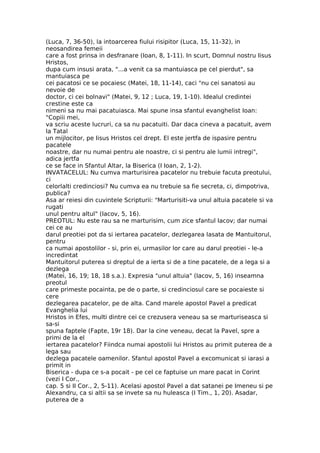 (Luca, 7, 36-50), la intoarcerea fiului risipitor (Luca, 15, 11-32), in
neosandirea femeii
care a fost prinsa in desfranare (Ioan, 8, 1-11). In scurt, Domnul nostru Iisus
Hristos,
dupa cum insusi arata, "...a venit ca sa mantuiasca pe cel pierdut", sa
mantuiasca pe
cei pacatosi ce se pocaiesc (Matei, 18, 11-14), caci "nu cei sanatosi au
nevoie de
doctor, ci cei bolnavi" (Matei, 9, 12 ; Luca, 19, 1-10). Idealul credintei
crestine este ca
nimeni sa nu mai pacatuiasca. Mai spune insa sfantul evanghelist Ioan:
"Copiii mei,
va scriu aceste lucruri, ca sa nu pacatuiti. Dar daca cineva a pacatuit, avem
la Tatal
un mijlocitor, pe Iisus Hristos cel drept. El este jertfa de ispasire pentru
pacatele
noastre, dar nu numai pentru ale noastre, ci si pentru ale lumii intregi",
adica jertfa
ce se face in Sfantul Altar, la Biserica (I Ioan, 2, 1-2).
INVATACELUL: Nu cumva marturisirea pacatelor nu trebuie facuta preotului,
ci
celorlalti credinciosi? Nu cumva ea nu trebuie sa fie secreta, ci, dimpotriva,
publica?
Asa ar reiesi din cuvintele Scripturii: "Marturisiti-va unul altuia pacatele si va
rugati
unul pentru altul" (Iacov, 5, 16).
PREOTUL: Nu este rau sa ne marturisim, cum zice sfantul Iacov; dar numai
cei ce au
darul preotiei pot da si iertarea pacatelor, dezlegarea lasata de Mantuitorul,
pentru
ca numai apostolilor - si, prin ei, urmasilor lor care au darul preotiei - le-a
incredintat
Mantuitorul puterea si dreptul de a ierta si de a tine pacatele, de a lega si a
dezlega
(Matei, 16, 19; 18, 18 s.a.). Expresia "unul altuia" (Iacov, 5, 16) inseamna
preotul
care primeste pocainta, pe de o parte, si credinciosul care se pocaieste si
cere
dezlegarea pacatelor, pe de alta. Cand marele apostol Pavel a predicat
Evanghelia lui
Hristos in Efes, multi dintre cei ce crezusera veneau sa se marturiseasca si
sa-si
spuna faptele (Fapte, 19r 18). Dar la cine veneau, decat la Pavel, spre a
primi de la el
iertarea pacatelor? Fiindca numai apostolii lui Hristos au primit puterea de a
lega sau
dezlega pacatele oamenilor. Sfantul apostol Pavel a excomunicat si iarasi a
primit in
Biserica - dupa ce s-a pocait - pe cel ce faptuise un mare pacat in Corint
(vezi I Cor.,
cap. 5 si II Cor., 2, 5-11). Acelasi apostol Pavel a dat satanei pe Imeneu si pe
Alexandru, ca si altii sa se invete sa nu huleasca (I Tim., 1, 20). Asadar,
puterea de a
 