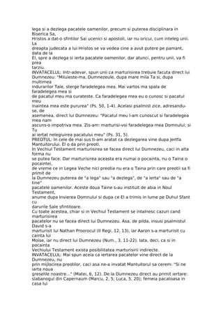 lega si a dezlega pacatele oamenilor, precum si puterea disciplinara in
Biserica Sa,
Hristos a dat-o sfintilor Sai ucenici si apostoli, iar nu oricui, cum inteleg unii.
La
dreapta judecata a lui Hristos se va vedea cine a avut putere pe pamant,
data de la
El, spre a dezlega si ierta pacatele oamenilor, dar atunci, pentru unii, va fi
prea
tarziu.
INVATACELUL: Intr-adevar, spun unii ca marturisirea trebuie facuta direct lui
Dumnezeu: "Miluieste-ma, Dumnezeule, dupa mare mila Ta si, dupa
multimea
indurarilor Tale, sterge faradelegea mea. Mai vartos ma spala de
faradelegea mea si
de pacatul meu ma curateste. Ca faradelegea mea eu o cunosc si pacatul
meu
inaintea mea este pururea" (Ps. 50, 1-4). Acelasi psalmist zice, adresandu-
se, de
asemenea, direct lui Dumnezeu: "Pacatul meu l-am cunoscut si faradelegea
mea nam
ascuns-o impotriva mea. Zis-am: marturisi-voi faradelegea mea Domnului; si
Tu
ai iertat nelegiuirea pacatului meu" (Ps. 31, 5).
PREOTUL: In cele de mai sus ti-am aratat ca dezlegarea vine dupa Jertfa
Mantuitorului. El o da prin preoti.
In Vechiul Testament marturisirea se facea direct lui Dumnezeu, caci in alta
forma nu
se putea face. Dar marturisirea aceasta era numai o pocainta, nu o Taina o
pocaintei,
de vreme ce in Legea Veche nici preotia nu era o Taina prin care preotii sa fi
primit de
la Dumnezeu puterea de "a lega" sau "a dezlega", de "a ierta" sau de "a
tine"
pacatele oamenilor. Aceste doua Taine s-au instituit de abia in Noul
Testament,
anume dupa Invierea Domnului si dupa ce El a trimis in lume pe Duhul Sfant
cu
darurile Sale sfintitoare.
Cu toate acestea, chiar si in Vechiul Testament se intalnesc cazuri cand
marturisirea
pacatelor nu se facea direct lui Dumnezeu. Asa, de pilda, insusi psalmistul
David s-a
marturisit lui Nathan Proorocul (II Regi, 12, 13), iar Aaron s-a marturisit cu
cainta lui
Moise, iar nu direct lui Dumnezeu (Num., 3, 11-22). Iata, deci, ca si in
pocainta
Vechiului Testament exista posibilitatea marturisirii indirecte.
INVATACELUL: Mai spun aceia ca iertarea pacatelor vine direct de la
Dumnezeu, nu
prin mijlocirea preotilor, caci asa ne-a invatat Mantuitorul sa cerem: "Si ne
iarta noua
greselile noastre..." (Matei, 6, 12). De la Dumnezeu direct au primit iertare:
slabanogul din Capernaum (Marcu, 2, 5; Luca, 5, 20); femeia pacatoasa in
casa lui
 