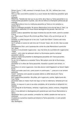Simon (Luca, 7, 48); vamesul in templu (Luca, 18, 14) , talharul pe cruce
(Luca, 23,
43) s.a. Nici unul dintre acestia nu a avut nevoie de mijlocirea preotilor spre
a primi
iertarea.
PREOTUL: Textele de mai sus nu au nimic de-a face cu Taina pocaintei si cu
marturisirea pacatelor la preot, caci ele se refera la intamplari petrecute pe
vremea
cand Mantuitorul inca nu instituise pocainta ca Taina si nici preotia cu
putere de a
lega si a dezlega pacatele. Pe atunci Mantuitorul inca era de fata si, deci, ca
Dumnezeu adevarat, El insusi facea dezlegarile de pacate. Noi stim ca
aceasta
putere a dat-o apostolilor Sai dupa invierea Sa cea din morti, cand S-a aratat
si le-a
zis: "Pace voua! Precum M-a trimis pe Mine Tatal, si Eu va trimit pe vai. Si
zicand
acestea, a suflat asupra lor si le-a zis: "Luati Duh Sfant ! Carora veti ierta
pacatele, le
vor fi iertate si carora le veti tine vor fi tinute" (Ioan, 20, 21-23). Vezi ca atat
darul
Preasfantului Duh, cat si puterea de a ierta le-a dat Mantuitorul ucenicilor
Sai, dupa
inviere, in ce priveste rugaciunea - sau mai bine zis cuvintele din rugaciunea
"Tatal
nostru" - prin care ne adresam direct lui Dumnezeu pentru iertarea
pacatelor, ele nu
inlatura mijlocirea preotilor la dezlegarea pacatelor din Taina pocaintei,
pentru ca ele
nu au nici o legatura cu aceasta Taina. Noi putem cere de la Dumnezeu
iertarea
pacatelor si in afara de Taina pocaintei. Aceasta o putem cere direct, in
orice
pocainta si in orice rugaciune, mai ales atunci cand fagaduim sa facem fapte
bune,
dupa cum este cazul aici, cand zicem in continuare: "...precum si noi iertam
gresitilor
nostri". Iertarea unor pacate se poate obtine si altfel decat prin Taina
pocaintei sau
prin rugaciunea preotilor. De pilda, prin rugaciune, cainta, fapte bune etc.
insa Taina
pocaintei este un mijloc mult mai sigur si mai la indemana. Iertarea prin ea
este
totala, in masura in care si ea este completa, de la temelia ei nelipsind nici
faptele
care atrag de la Dumnezeu, iertarea: rugaciunea, postul, evlavia, dragostea
s.a. In
plus, in ea obtinem si dezlegarea prin puterea pe care Insusi Mantuitorul a
dat-o
apostolilor Sai si, prin acestia, urmasilor lor. Astfel, textele de mai sus nu
contrazic
invatatura si practica noastra privitoare la Taina pocaintei, in care preotii
duhovnici
dau dezlegare;
 