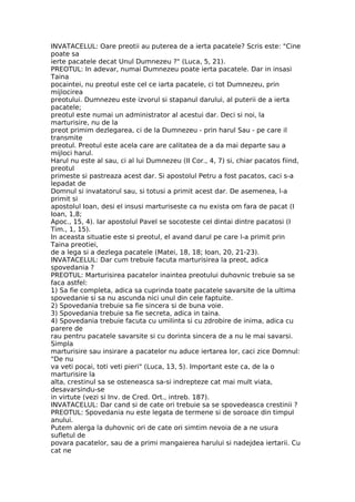 INVATACELUL: Oare preotii au puterea de a ierta pacatele? Scris este: "Cine
poate sa
ierte pacatele decat Unul Dumnezeu ?" (Luca, 5, 21).
PREOTUL: In adevar, numai Dumnezeu poate ierta pacatele. Dar in insasi
Taina
pocaintei, nu preotul este cel ce iarta pacatele, ci tot Dumnezeu, prin
mijlocirea
preotului. Dumnezeu este izvorul si stapanul darului, al puterii de a ierta
pacatele;
preotul este numai un administrator al acestui dar. Deci si noi, la
marturisire, nu de la
preot primim dezlegarea, ci de la Dumnezeu - prin harul Sau - pe care il
transmite
preotul. Preotul este acela care are calitatea de a da mai departe sau a
mijloci harul.
Harul nu este al sau, ci al lui Dumnezeu (II Cor., 4, 7) si, chiar pacatos fiind,
preotul
primeste si pastreaza acest dar. Si apostolul Petru a fost pacatos, caci s-a
lepadat de
Domnul si invatatorul sau, si totusi a primit acest dar. De asemenea, l-a
primit si
apostolul Ioan, desi el insusi marturiseste ca nu exista om fara de pacat (I
Ioan, 1,8;
Apoc., 15, 4). Iar apostolul Pavel se socoteste cel dintai dintre pacatosi (I
Tim., 1, 15).
In aceasta situatie este si preotul, el avand darul pe care l-a primit prin
Taina preotiei,
de a lega si a dezlega pacatele (Matei, 18, 18; Ioan, 20, 21-23).
INVATACELUL: Dar cum trebuie facuta marturisirea la preot, adica
spovedania ?
PREOTUL: Marturisirea pacatelor inaintea preotului duhovnic trebuie sa se
faca astfel:
1) Sa fie completa, adica sa cuprinda toate pacatele savarsite de la ultima
spovedanie si sa nu ascunda nici unul din cele faptuite.
2) Spovedania trebuie sa fie sincera si de buna voie.
3) Spovedania trebuie sa fie secreta, adica in taina.
4) Spovedania trebuie facuta cu umilinta si cu zdrobire de inima, adica cu
parere de
rau pentru pacatele savarsite si cu dorinta sincera de a nu le mai savarsi.
Simpla
marturisire sau insirare a pacatelor nu aduce iertarea lor, caci zice Domnul:
"De nu
va veti pocai, toti veti pieri" (Luca, 13, 5). Important este ca, de la o
marturisire la
alta, crestinul sa se osteneasca sa-si indrepteze cat mai mult viata,
desavarsindu-se
in virtute (vezi si Inv. de Cred. Ort., intreb. 187).
INVATACELUL: Dar cand si de cate ori trebuie sa se spovedeasca crestinii ?
PREOTUL: Spovedania nu este legata de termene si de soroace din timpul
anului.
Putem alerga la duhovnic ori de cate ori simtim nevoia de a ne usura
sufletul de
povara pacatelor, sau de a primi mangaierea harului si nadejdea iertarii. Cu
cat ne
 