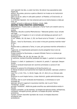 vom spovedi mai des, cu atat mai bine. De obicei insa spovedania este
legata de
posturi. De aceea, porunca a patra a Bisericii ne invata sa ne marturisim
pacatele de
patru ori pe an, adica in cele patru posturi: al Pastelui, al Craciunului, al
Sfintei Marii
si al Sfintilor Apostoli. Cei mai evlaviosi pot sa se marturiseasca o data pe
luna, iar
ceilalti, cel putin o data pe an (Ibidem, intreb. 188).
DESPRE TAINA PREOTIEI (HIROTONIA)
INVATACELUL: Preotia este cu adevarat o Taina? Sunt unii crestini care nu
cred lucrul
acesta.
PREOTUL: Asculta cuvantul Mantuitorului: "Adevarat graiesc voua: oricate
veti lega
pe pamant vor fi legate si in cer si oricate veti dezlega pe pamant vor fi
dezlegate si
in cer" (Matei, 18, 18; Ioan, 2, 25). Iar Pavel scrie lui Timotei: "...iti amintesc
sa
aprinzi... harul lui Dumnezeu, cel ce este in tine prin punerea mainilor mele"
(II Tim.,
1, 6).
Preotia este cu adevarat o Taina, in care, prin punerea mainilor arhiereilor si
prin
rugaciune, se impartaseste persoanei anume pregatite harul care da
puterea de a
invata cuvantul lui Dumnezeu, a savarsi Sfintele Taine si a conduce pe
credinciosi la
mantuire (Matei, 28, 19; 18, 18; Ioan, 20, 23).
In vechime, numarul functiilor preotesti era sapte: 1. portarii si urmatorii lor;
2.
juratorii; 3. citetii; 4. ipodiaconii; 5. diaconii; 6. preotii; 7. episcopii. Despre
aceste
functii si randuieli bisericesti din vechime aminteste si canonul X din
Antiohia,
precum si canonul IV al Sinodului al IV-lea Ecumenic s.a.
In Sfanta Scriptura sunt pomenite trei trepte ale preotiei: episcopii, preotii si
diaconii
(vezi Tit, 1, 5-9; I Tim., 5, 19-22, Fapte, 20, 17, 28; 6, 6 s.a.) Oricare alte
grade
ierarhice nu sunt trepte harice, ci doar distinctii, grade administrative sau
numai
onorifice. Ele nu sunt randuiala dumnezeiasca, ci omeneasca si sunt
acordate de
episcopi, tot prin rugaciuni si punerea mainilor, dar nu prin Taina
"hirotoniei", ci prin
ierurgia "hirotesiei". Astfel de grade onorifice sau administrative exista in
fiecare
treapta a preotiei, ca de exemplu: la treapta de episcop exista: arhiepiscop,
mitropolit, mitropolit primat, patriarh; la treapta de preot: sachelar,
protoiereu,
iconom, iconom stavrofor (purtator de cruce); la treapta diaconiei:
arhidiacon sau
protodiacon.
 