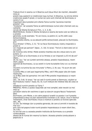 Trebuie tinut in seama ca in Biserica sunt doua feluri de membri, deosebiti
intre ei:
preotii (sau pastorii) si credinciosii (sau turma). In Biserica, nu oricine dintre
credinciosi poate fi preot, ci numai cei care sunt chemati de Dumnezeu si
carora li s-a
impartasit darul preotiei prin sfanta Taina numita "punerea mainilor
preotiei" sau
"hirotonia". Iar aceasta Taina se administreaza numai celor chemati care au
calitatile
cerute de Sfanta Scriptura (I Tim., 1, 2, 3, 8).
INVATACELUL: Exista in Sfanta Scriptura o seama de texte care se refera la
o preotie
generala, ca de exemplu: "Si voi insiva, ca pietre vii, sa fiti ziditi casa
duhovniceasca,
spre preotia sfanta, ca sa aduceti jertfe duhovnicesti, placute lui Dumnezeu,
prin
Iisus Hristos" (I Petru, 2, 5). "Si I-ai facut Dumnezeului nostru imparatie si
preoti si
vor imparati pe pamant" (Apoc., 5, 10). Si iarasi: "Fericit si sfant este cel ce
are parte
de invierea celui dintai. Peste acestia moartea cea de a doua oara nu are
putere, ci
vor fi preoti ai lui Dumnezeu si ai lui Hristos si vor imparati cu El mii de ani"
(Apoc.,
20, 6); sau: "Iar voi sunteti semintie aleasa, preotie imparateasca, neam
sfant, popor
agonisit de Dumnezeu, ca sa vestiti in lume bunatatile Celui ce v-a chemat
din
intuneric la lumina Sa cea minunata" (I Petru, 2, 9); sau: "Si acum de veti
asculta
cuvantul Meu si veti pazi legamantul Meu, veti fi Mie popor ales din toate
neamurile,
ca al Meu este tot pamantul. Imi veti fi Mie preotie imparateasca si neam
sfant..."
(Ies., 19, 5-6). Si iarasi: "Iar voi veti fi numiti preoti ai Domnului, slujitori ai
Dumnezeului nostru" (Isaia, 61, 6). Cum trebuie ele intelese fata de ceea ce
noi
ortodocsii numim preotie ca Taina ?
PREOTUL: Pentru a putea raspunde cat mai complet, este nevoie ca mai
intai sa
cercetam istoria din vechime si apoi sa staruim asupra Noului Testament.
Desi
Dumnezeu, prin Moise, a zis catre poporul israelit ca acesta ii va fi preotie
imparateasca daca va pazi asezamantul incheiat cu El, totusi, inca in Vechiul
Testament, chiar Dumnezeu insusi a instituit si preotia ca functie speciala
(Ies., 40,
12-15). Se intelege clar ca preotia generala, de care ai amintit in textele de
mai sus -
prin care tot poporul este numit preotie imparateasca si neam sfant (Ies.,
19, 5-6) -
nu era tot una cu aceasta preotie instituita de Dumnezeu ca o preotie
conducatoare,
aleasa de El numai din neamul lui Aaron. Aceasta preotie conducatoare a
poporului a
 