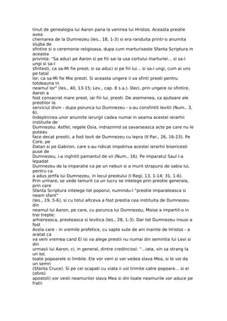 tinut de genealogia lui Aaron pana la venirea lui Hristos. Aceasta preotie
avea
chemarea de la Dumnezeu (Ies., 18, 1-3) si era randuita printr-o anumita
slujba de
sfintire si o ceremonie religioasa, dupa cum marturiseste Sfanta Scriptura in
aceasta
privinta: "Sa aduci pe Aaron si pe fiii sai la usa cortului marturiei... si sa-l
ungi si sa-l
sfintesti, ca sa-Mi fie preot; si sa aduci si pe fiii lui... si sa-i ungi, cum ai uns
pe tatal
lor, ca sa-Mi fie Mie preoti. Si aceasta ungere ii va sfinti preoti pentru
totdeauna in
neamul lor" (Ies., 40, 13-15; Lev., cap. 8 s.a.). Deci, prin ungere isi sfintire,
Aaron a
fost consacrat mare preot, iar fiii lui, preoti. De asemenea, ca ajutoare ale
preotilor la
serviciul divin - dupa porunca lui Dumnezeu - s-au consfintit levitii (Num., 3,
6).
Indeplinirea unor anumite ierurgii cadea numai in seama acestei ierarhii
instituite de
Dumnezeu. Astfel, regele Osia, indraznind sa savarseasca acte pe care nu le
puteau
face decat preotii, a fost lovit de Dumnezeu cu lepra (II Par., 26, 16-23). Pe
Core, pe
Datan si pe Gabiron, care s-au ridicat impotriva acestei ierarhii bisericesti
puse de
Dumnezeu, i-a inghitit pamantul de vii (Num., 16). Pe imparatul Saul l-a
lepadat
Dumnezeu de la imparatie ca pe un nebun si a murit strapuns de sabia lui,
pentru ca
a adus jertfa lui Dumnezeu, in locul preotului (I Regi, 13, 1-14; 31, 1-6).
Prin urmare, se vede lamurit ca un lucru se intelege prin preotie generala,
prin care
Sfanta Scriptura intelege tot poporul, numindu-l "preotie imparateasca si
neam sfant"
(Ies., 19, 5-6), si cu totul altceva a fost preotia cea instituita de Dumnezeu
din
neamul lui Aaron, pe care, cu porunca lui Dumnezeu, Moise a impartit-o in
trei trepte:
arhiereasca, preoteasca si levitica (Ies., 28, 1-3). Dar tot Dumnezeu insusi a
fost
Acela care - in vremile profetice, cu sapte sute de ani inainte de Hristos - a
aratat ca
va veni vremea cand El isi va alege preotii nu numai din semintia lui Levi si
din
urmasii lui Aaron, ci, in general, dintre credinciosi: "...iata, vin sa strang la
un loc
toate popoarele si limbile. Ele vor veni si vor vedea slava Mea, si le voi da
un semn
(Sfanta Cruce). Si pe cei scapati cu viata ii voi trimite catre popoare... si ei
(sfintii
apostoli) vor vesti neamurilor slava Mea si din toate neamurile vor aduce pe
fratii
 