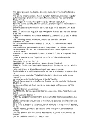 Prin botez ajungem madularele Bisericii, murind si inviind in chip tainic cu
Hristos.
Prin Sfanta Impartasanie ne facem purtatori de Hristos, inzestrati cu puteri
duhovnicesti pe drumul desavarsirii. Mantuitorul zice: "Cel ce mananca
Trupul Meu si
bea Sangele Meu intru Mine petrece si Eu intru el" (Ioan, 6, 56).
Talcuind aceste cuvinte, Sfantul Chirii al Alexandriei spune: "Primind in noi
trupul, am
primit trupeste si duhovniceste pe Fiul cel dupa fire si adevarat unit dupa
fiinta cu
Tatal...". Iar Fericitul Augustin zice: "Am primit marirea de a ne face partasi
si de a ne
impartasi cu firea cea mai presus de toate" (Cuvantarea 272). Sau in alt loc:
"Daca
vrei sa intelegi Trupul lui Hristos, asculta pe apostolul care zice
credinciosilor. "Voi
insa sunteti madularele lui Hristos" (I Cor., 6, 15). "Taina voastra este
asezata pe
masa Domnului, primind taina voastra, raspundeti... la ceea ce sunteti si
raspunzatori subscrieti... Fii madular al trupului lui Hristos pentru ca
"Aminul" sa fie
adevarat. O, taina a evlaviei! O, semn al unitatii! O, lant al dragostei! Cine
vrea sa
traiasca, sa creada ca e Trupul Lui, ca sa fie viu" (Fericitul Augustin,
Comentar la
Evanghelia dupa Ioan, 26, 13).
INVATACELUL: Dar ce trebuie sa credem despre Biserica ?
PREOTUL: Credem ca Ea este unirea noastra cu Dumnezeu, pentru ca in Ea
se afla
neincetat Hristos si Sfantul Duh si pentru ca ea nu greseste.
Credem in Ea si in inaltimea scopurilor pe care le urmareste, si anume, de a
ne
pregati pentru mantuire. Viata Bisericii este in intregime o lupta pentru
mantuire,
cum marturiseste Sfanta Scriptura si Sfanta Traditie.
Sfantul Ciprian sustine ca in afara de Biserica nu este mantuire (Scrisoarea
73, 21) si
cel ce nu are Biserica drept mama, nu poate avea pe Dumnezeu ca Tata
(Despre
unitatea Bisericii sobornicesti).
INVATACELUL: Oare despartirea Bisericii apusene de cea a Rasaritului nu a
dus la
ruperea unitatii Bisericii ?
PREOTUL: Despartirea crestinilor n-a atins unitatea Bisericii; aceasta unitate
nu se
poate darama niciodata, oricare ar fi numarul si calitatea credinciosilor care
se smulg
de la sanul ei. Ereziile si schismele, oricat de multe ar fi ele si oricat de mari,
nu pot
imparti Biserica, pentru ca ea e strans unita cu Capul ei, care este Iisus
Hristos.
Unitatea Bisericii este mai presus de sine si ea nu poate fi zdruncinata de
nimeni
(Inv. de Credinta Ortodoxa, C. 276 p. 165).
 