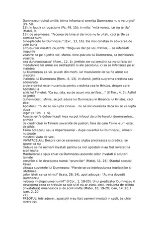 Dumnezeu: duhul umilit; inima infranta si smerita Dumnezeu nu o va urgisi"
(Ps. 50,
18); in lauda si rugaciune (Ps. 49, 15); in mila: "mila voiesc, iar nu jertfa"
(Matei, 9,
13); de asemenea, "facerea de bine si darnicia nu le uitati, caci jertfe ca
acestea sunt
bine-placute lui Dumnezeu" (Evr., 13, 16). Ele mai constau in aducerea de
voie buna
a trupurilor noastre ca jertfa: "Rogu-va dar pe voi, fratilor,... sa infatisati
trupurile
voastre ca pe o jertfa vie, sfanta, bine-placuta lui Dumnezeu, ca inchinarea
voastra
cea duhovniceasca" (Rom., 12, 1); jertfele cer ca crestinii sa nu-si faca din
madularele lor arme ale nedreptatii si ale pacatului, ci sa se infatiseze pe ei
inaintea
lui Dumnezeu ca vii, sculati din morti, iar madularele lor sa fie arme ale
dreptatii
inaintea lui Dumnezeu (Rom., 6, 13). in sfarsit, jertfa suprema crestina sau
adevarata
ardere-de-tot este mucenicia pentru credinta cea in Hristos, despre care
Apostolul a
scris lui Timotei: "Ca eu, iata, eu de acum ma jertfesc..." (II Tim., 4, 6). Astfel
de jertfe
duhovnicesti, sfinte, se pot aduce lui Dumnezeu in Biserica lui Hristos, caci
zice
Apostolul: "Si de se va lupta cineva... nu se incununeaza daca nu se va lupta
dupa
lege" (II Tim., 2, 5).
Aceste jertfe duhovnicesti insa nu pot inlocui darurile harului dumnezeiesc,
primite
de credinciosi in Tainele savarsite de pastori, fara de care Taine -cum este,
de pilda,
Taina botezului sau a impartasaniei - dupa cuvantul lui Dumnezeu, nimeni
nu poate
mosteni viata de veci.
INVATACELUL: Despre cei ce savarsesc slujba preoteasca si predica, se
spune ca nu
trebuie sa fie oameni invatati pentru ca nici apostolii n-au fost invatati la
scoli inalte.
Mantuitorul a spus chiar ca Dumnezeu ascunde celor invatati si stiutori
tainele
cerurilor si le descopera numai "pruncilor" (Matei, 11, 25). Sfantul apostol
Pavel
citeaza cuvintele lui Dumnezeu: "Pierde-se-va intelepciunea inteleptilor si
istetimea
celor isteti se va nimici" (Isaia, 29, 14), apoi adauga : "Au n-a dovedit
Dumnezeu
nebuna intelepciunea lumii?" (I Cor., 1, 19-20). Unui predicator Dumnezeu ii
descopera ceea ce trebuie sa stie si el nu ar avea, deci, trebuinta de stiinta
(invatatura) omeneasca si de scoli inalte (Matei, 10, 19-20; Ioan, 14, 26; I
Ioan, 2, 20-
27).
PREOTUL: Intr-adevar, apostolii n-au fost oameni invatati in scoli, ba chiar
dintre cei
 