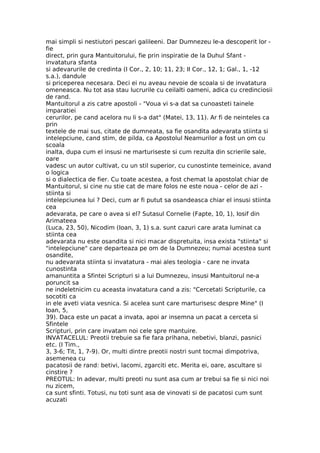 mai simpli si nestiutori pescari galileeni. Dar Dumnezeu le-a descoperit lor -
fie
direct, prin gura Mantuitorului, fie prin inspiratie de la Duhul Sfant -
invatatura sfanta
si adevarurile de credinta (I Cor., 2, 10; 11, 23; II Cor., 12, 1; Gal., 1, -12
s.a.), dandule
si priceperea necesara. Deci ei nu aveau nevoie de scoala si de invatatura
omeneasca. Nu tot asa stau lucrurile cu ceilalti oameni, adica cu credinciosii
de rand.
Mantuitorul a zis catre apostoli - "Voua vi s-a dat sa cunoasteti tainele
imparatiei
cerurilor, pe cand acelora nu li s-a dat" (Matei, 13, 11). Ar fi de neinteles ca
prin
textele de mai sus, citate de dumneata, sa fie osandita adevarata stiinta si
intelepciune, cand stim, de pilda, ca Apostolul Neamurilor a fost un om cu
scoala
inalta, dupa cum el insusi ne marturiseste si cum rezulta din scrierile sale,
oare
vadesc un autor cultivat, cu un stil superior, cu cunostinte temeinice, avand
o logica
si o dialectica de fier. Cu toate acestea, a fost chemat la apostolat chiar de
Mantuitorul, si cine nu stie cat de mare folos ne este noua - celor de azi -
stiinta si
intelepciunea lui ? Deci, cum ar fi putut sa osandeasca chiar el insusi stiinta
cea
adevarata, pe care o avea si el? Sutasul Cornelie (Fapte, 10, 1), Iosif din
Arimateea
(Luca, 23, 50), Nicodim (Ioan, 3, 1) s.a. sunt cazuri care arata luminat ca
stiinta cea
adevarata nu este osandita si nici macar dispretuita, insa exista "stiinta" si
"intelepciune" care departeaza pe om de la Dumnezeu; numai acestea sunt
osandite,
nu adevarata stiinta si invatatura - mai ales teologia - care ne invata
cunostinta
amanuntita a Sfintei Scripturi si a lui Dumnezeu, insusi Mantuitorul ne-a
poruncit sa
ne indeletnicim cu aceasta invatatura cand a zis: "Cercetati Scripturile, ca
socotiti ca
in ele aveti viata vesnica. Si acelea sunt care marturisesc despre Mine" (I
Ioan, 5,
39). Daca este un pacat a invata, apoi ar insemna un pacat a cerceta si
Sfintele
Scripturi, prin care invatam noi cele spre mantuire.
INVATACELUL: Preotii trebuie sa fie fara prihana, nebetivi, blanzi, pasnici
etc. (I Tim.,
3, 3-6; Tit, 1, 7-9). Or, multi dintre preotii nostri sunt tocmai dimpotriva,
asemenea cu
pacatosii de rand: betivi, lacomi, zgarciti etc. Merita ei, oare, ascultare si
cinstire ?
PREOTUL: In adevar, multi preoti nu sunt asa cum ar trebui sa fie si nici noi
nu zicem,
ca sunt sfinti. Totusi, nu toti sunt asa de vinovati si de pacatosi cum sunt
acuzati
 