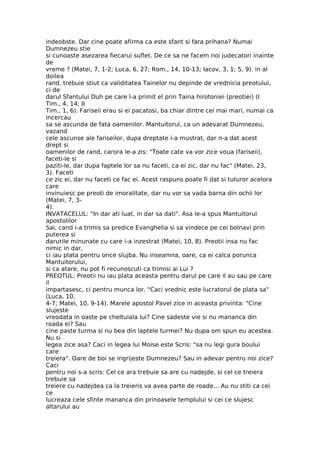 indeobste. Dar cine poate afirma ca este sfant si fara prihana? Numai
Dumnezeu stie
si cunoaste asezarea fiecarui suflet. De ce sa ne facem noi judecatori inainte
de
vreme ? (Matei, 7, 1-2; Luca, 6, 27; Rom., 14, 10-13; Iacov, 3, 1; 5, 9). in al
doilea
rand, trebuie stiut ca validitatea Tainelor nu depinde de vrednicia preotului,
ci de
darul Sfantului Duh pe care l-a primit el prin Taina hirotoniei (preotiei) (I
Tim., 4, 14; II
Tim., 1, 6). Fariseii erau si ei pacatosi, ba chiar dintre cei mai mari, numai ca
incercau
sa se ascunda de fata oamenilor. Mantuitorul, ca un adevarat Dumnezeu,
vazand
cele ascunse ale fariseilor, dupa dreptate i-a mustrat, dar n-a dat acest
drept si
oamenilor de rand, carora le-a zis: "Toate cate va vor zice voua (fariseii),
faceti-le si
paziti-le, dar dupa faptele lor sa nu faceti, ca ei zic, dar nu fac" (Matei, 23,
3). Faceti
ce zic ei, dar nu faceti ce fac ei. Acest raspuns poate fi dat si tuturor acelora
care
invinuiesc pe preoti de imoralitate, dar nu vor sa vada barna din ochii lor
(Matei, 7, 3-
4).
INVATACELUL: "In dar ati luat, in dar sa dati". Asa le-a spus Mantuitorul
apostolilor
Sai, cand i-a trimis sa predice Evanghelia si sa vindece pe cei bolnavi prin
puterea si
darurile minunate cu care i-a inzestrat (Matei, 10, 8). Preotii insa nu fac
nimic in dar,
ci iau plata pentru orice slujba. Nu inseamna, oare, ca ei calca porunca
Mantuitorului,
si ca atare, nu pot fi recunoscuti ca trimisi ai Lui ?
PREOTUL: Preotii nu iau plata aceasta pentru darul pe care il au sau pe care
il
impartasesc, ci pentru munca lor. "Caci vrednic este lucratorul de plata sa"
(Luca, 10,
4-7; Matei, 10, 9-14). Marele apostol Pavel zice in aceasta privinta: "Cine
slujeste
vreodata in oaste pe cheltuiala lui? Cine sadeste vie si nu mananca din
roada ei? Sau
cine paste turma si nu bea din laptele turmei? Nu dupa om spun eu acestea.
Nu si
legea zice asa? Caci in legea lui Moise este Scris: "sa nu legi gura boului
care
treiera". Oare de boi se ingrijeste Dumnezeu? Sau in adevar pentru noi zice?
Caci
pentru noi s-a scris: Cel ce ara trebuie sa are cu nadejde, si cel ce treiera
trebuie sa
treiere cu nadejdea ca la treieris va avea parte de roade... Au nu stiti ca cei
ce
lucreaza cele sfinte mananca din prinoasele templului si cei ce slujesc
altarului au
 