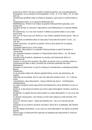 parte de la altar? Tot asa a randuit si Domnul pentru cei ce propovaduiesc
Evanghelia, ca sa traiasca din Evanghelie" (I Cor., 9, 7-14, Deut., 25, 4). Iata
deci ca
intretinerea preotilor este un drept al acestora, oare este in conformitate si
cu
Testamentul Vechi, si cu porunca Mantuitorului.
INVATACELUL: Preotii n-ar trebui sa poarte imbracaminte speciala, cum
purtau din
mandrie fariseii si carturarii, fapt pentru care Mantuitorul i-a osandit (Matei,
23, 5).
De asemenea, nu li se cere nicaieri in Biblie sa poarte barba si sa-si lase
parul lung,
asa cum isi lasa si azi unii dintre ei. Caci sfantul apostol Pavel spune: "Nu va
invata
insasi firea ca barbatul daca isi lasa parul lung este de ocara?" (I Cor., 11,
14). De
aceea, banuiesc, se spune ca preotii, chiar si prin portul lor se poarta
impotriva
cuvintelor Domnului si a firii insesi.
PREOTUL: Mantuitorul n-a osandit imbracamintea si portul fariseilor si
carturarilor,
caci acestea fusesera randuite in Testamentul Vechi (Num., 15, 38; Deut,
22, 12), ci a
osandit trufia acestora, deoarece nu purtau cele (prescrise dintr-un
sentiment de
evlavie, ci numai din mandrie. De altfel, pe atunci inca nu existau preoti ai
Testamentului Nou si deci cuvintele de mustrare adresate de catre
Mantuitorul
fariseilor si carturarilor nu pot fi nicidecum considerate ca adresate preotilor
Noului
Testament.
In ce priveste citatul din sfantul apostol Pavel, el are, de asemenea, alt
inteles,
referindu-se la preotie. Din el, dar mai ales din context (I Cor., 11, 1-16) se
arata
urmatoarele: capul descoperit - dupa credinta de atunci - simbolizeaza
independenta,
iar capul acoperit arata supunerea sub stapanirea cuiva. Barbatul nu are un
stapan
peste el, si de aceea el trebuie sa-si tina capul descoperit. Femeia, avand ca
stapan
pe barbat, nu poate sta (la cultul public) cu capul descoperit, in caz ca ar sta
astfel,
ar dovedi nesupunere, cum faceau numai cele vaduve si cele stricate. Prin
aceasta
ele si-ar necinsti capul! - adica pe barbatul lor - sau s-ar necinsti pe ele
insele,
aratandu-se ca avand o purtare usuratica. Parul lor e o podoaba, dar fiindca
ele au
aici de stapan pe barbat, nu au voie sa-l lase descoperit. Iar faptul ca preotii
poarta
haina lunga si imbracaminte speciala se bazeaza pe argumente si marturii
dintre cele
 