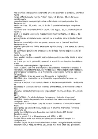 mai trainice; imbracamintea lor este un semn distinctiv si simbolic, amintind
haina
lunga a Mantuitorului numita "hiton" (Ioan, 19, 23; Ies., 28, 4). Iar daca
preotii poarta
uneori culioane sau episcopii, mitre, o fac dupa exemplul preotilor din
Testamentul
Vechi (vezi Ies., 28, 4-40; Lev., 8, 9-13). Ei poarta barba si par lung dupa
modelul
nazireilor din Testamentul Vechi (Num., cap. 6; Jud., 13, 5). Sfantul apostol
Pavel a
avut si el asupra sa aceasta fagaduinta de nazireu (Fapte, 18, 18; 21, 20-
24). Cata
vreme tineau aceasta juruinta, nazireii nu-si tundeau parul si barba. Preotii
Noului
Testament au si ei juruinta asupra-le, pe care - ca si (nazireii Vechiului
Testament - o
exprima prin aceasta forma exterioara a parului lung si prin barba. La Levitic
se vede
ca Dumnezeu porunceste preotului sa nu-si rada (tunda) capul si sa nu-si
reteze
barba (Lev., 21, 5).
Iata, asadar, pentru ce preotii poarta imbracaminte speciala, barba si parul
lung. Asa
au purtat proorocii, patriarhii, apostolii si Insusi Domnul nostru Iisus Hristos
si asa
trebuie sa poarte si preotii Legii Domnului.
INVATACELUL: Dar cine are dreptul sa savarseasca hirotonia si hirotesia ?
PREOTUL: Am aratat mai sus, dar fiindca nu ai inteles repet: Atat hirotesiile,
premergatoare diaconiei, cat si hirotoniile se savarsesc numai de episcopi
(arhierei).
INVATACELUL: Unde se savarsesc hirotoniile si hirotesiile ?
PREOTUL: Atat hirotoniile cat si hirotesiile, dupa sfintele Canoane, se
savarsesc in
biserica (Canonul 37 al Sfantului Teofil al Alexandriei) si anume: "Hirotoniile
se
savarsesc in launtrul altarului, inaintea Sfintei Mese, iar hirotesiile se fac in
fata
altarului, pe locul dinaintea usilor imparatesti" (Cf. Inv. de Cred. Ort., intreb.
200-
201).
INVATACELUL: Ce fel de slujba se face pentru hirotonie si hirotesie?
PREOTUL: Hirotonia preotului si a arhiereului se savarseste in timpul
Liturghiei, adica
la Liturghia sfantului Ioan Gura de Aur sau la aceea a sfantului Vasile cel
Mare,
adaugandu-se un scurt ritual, dupa caz, in anumite momente. Hirotonia
diaconului se
poate face si la Liturghia Darurilor mai inainte sfintite (Sf. Simion
Tesaloniceanul,
Rasp. la intreb. 25, si Aihieraticonul, ed. 1926, p. 12).
Nu pot fi hirotonite mai multe persoane pentru aceeasi treapta la o
Liturghie; dar
hirotesii se pot face mai multe la una si aceeasi Liturghie (Sfantul Simeon
Tesaloniceanul, Rasp. la intreb. 38), adica mai multi citeti sau ipodiaconi.
 