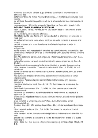 Hirotonia diaconului se face dupa sfintirea Darurilor si anume dupa ce
arhiereul zice
ecfonisul: "Si sa fie milele Marelui Dumnezeu...". Hirotonia preotului se face
inainte
de sfintirea Darurilor (dupa Heruvic); iar a arhiereului se face mai inainte, si
anume
dupa cantarea "Sfinte Dumnezeule" (vezi Inv. de Cred. Ort., intreb. 202).
DESPRE TAINA NUNTII (CASATORIA)
INVATACELUL: Te rog, Parinte, sa-mi spui acum daca si Taina nuntii a fost
intemeiata
de Mantuitorul, si ce anume ofera ea.
PREOTUL: Nunta este Taina prin care un barbat si o femeie, invoindu-se in
mod liber
sa traiasca impreuna toata viata, pentru a se ajuta reciproc si a naste si a
creste
prunci, primesc prin preot harul care le sfinteste legatura si ajuta la
implinirea
scopului lor.
Taina nuntii a fost reasezata in omenire de Domnul nostru Iisus Hristos, dar
Dumnezeu a randuit-o chiar de la intemeierea lumii, daruind o dubla vietuire
primului
om: "Nu este bine sa fie omul singur, sa-i facem ajutor asemenea lui" (Fac.,
2, 18). Si
indata Dumnezeu i-a facut omului femeie din oasele si carnea lui (Fac., 2,
21-24).
Dupa chipul si asemanarea Sa facandu-i barbat si femeie, Dumnezeu i-a
binecuvantat zicandu-le: "Cresteti si va inmultiti" (Fac., 1, 27-28). La noi
ortodocsii,
Taina casatoriei se mai numeste si "cununie". Putem spune, deci, ca primii
oameni au
fost cununati direct de Dumnezeu, adica binecuvantati pentru a vietui
impreuna si a
spori viata. Pacatuind primii oameni fata de Dumnezeu prin calcarea
poruncii si
mancand din fructul oprit (Fac., 2, 15-17), Dumnezeu i-a scos afara din
gradina
raiului celui pamantesc (Fac., 3, l-24), iar binecuvantarea prima a lui
Dumnezeu se
insoteste cu blestemul, astfel incat relatiile intre oameni au decazut. E
adevarat ca
Dumnezeu a repetat binecuvantarea in multe raiduri, zicand multor perechi:
"Cresteti
si va inmultiti si umpleti pamantul" (Fac., 9, 1). Dumnezeu a mai
binecuvantat pe
Avraam (Fac., 22, 17), apoi pe Isaac (Fac., 26, 1-4), iar prin Isaac Dumnezeu
a
binecuvantat pe Iacov (Fac., 26, 1-29). Dar starea de pacat a stricat si
raporturile
intre oameni. Astfel, barbatul avea dreptul sa-si ia sotie si daca aceasta nu-i
mai
placea ii da la mana o scrisoare, o "carte de despartire", o lasa si-si putea
lua alta pe
care - daca nu-i mai placea - de asemenea putea s-o indeparteze (Deut., 24,
1-4;
 