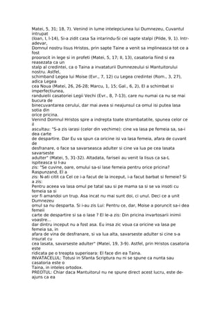 Matei, 5, 31; 18, 7). Venind in lume intelepciunea lui Dumnezeu, Cuvantul
intrupat
(Ioan, I, l-14), Si-a zidit casa Sa intarindu-Si cei sapte stalpi (Pilde, 9, 1). Intr-
adevar,
Domnul nostru Iisus Hristos, prin sapte Taine a venit sa implineasca tot ce a
fost
proorocit in lege si in profeti (Matei, 5, 17; II, 13), casatoria fiind si ea
reasezata ca un
stalp al credintei, ca o Taina a invataturii Dumnezeului si Mantuitorului
nostru. Astfel,
schimband Legea lui Moise (Evr., 7, 12) cu Legea credintei (Rom., 3, 27),
adica Legea
cea Noua (Matei, 26, 26-28; Marcu, 1, 15; Gal., 6, 2), El a schimbat si
imperfectiunea,
randuielii casatoriei Legii Vechi (Evr., 8, 7-13), care nu numai ca nu se mai
bucura de
binecuvantarea cerului, dar mai avea si neajunsul ca omul isi putea lasa
sotia din
orice pricina.
Venind Domnul Hristos spre a indrepta toate strambatatile, spunea celor ce
il
ascultau: "S-a zis iarasi (celor din vechime): cine va lasa pe femeia sa, sa-i
dea carte
de despartire. Dar Eu va spun ca oricine isi va lasa femeia, afara de cuvant
de
desfranare, o face sa savarseasca adulter si cine va lua pe cea lasata
savarseste
adulter" (Matei, 5, 31-32). Altadata, fariseii au venit la Iisus ca sa-L
ispiteasca si I-au
zis: "Se cuvine, oare, omului sa-si lase femeia pentru orice pricina?
Raspunzand, El a
zis: N-ati citit ca Cel ce i-a facut de la inceput, i-a facut barbat si femeie? Si
a zis:
Pentru aceea va lasa omul pe tatal sau si pe mama sa si se va insoti cu
femeia sa si
vor fi amandoi un trup. Asa incat nu mai sunt doi, ci unul. Deci ce a unit
Dumnezeu
omul sa nu desparta. Si i-au zis Lui: Pentru ce, dar, Moise a poruncit sa-i dea
femeii
carte de despartire si sa o lase ? El le-a zis: Din pricina invartosarii inimii
voastre...
dar dintru inceput nu a fost asa. Eu insa zic voua ca oricine va lasa pe
femeia sa, in
afara de vina de desfranare, si va lua alta, savarseste adulter si cine s-a
insurat cu
cea lasata, savarseste adulter" (Matei, 19, 3-9). Astfel, prin Hristos casatoria
este
ridicata pe o treapta superioara: El face din ea Taina.
INVATACELUL: Totusi in Sfanta Scriptura nu ni se spune ca nunta sau
casatoria este o
Taina, in inteles ortodox.
PREOTUL: Chiar daca Mantuitorul nu ne spune direct acest lucru, este de-
ajuns ca ea
 