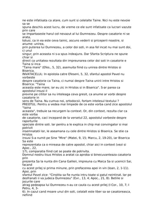 ne este infatisata ca atare, cum sunt si celelalte Taine. Nici nu este nevoie
sa se
spuna deschis acest lucru, de vreme ce ele sunt infatisate ca lucrari vazute
prin care
se impartaseste harul cel nevazut al lui Dumnezeu. Despre casatorie ni se
arata,
totusi, ca in ea este ceva tainic, ascuns vederii si priceperii noastre, si
anume: unirea,
prin puterea lui Dumnezeu, a celor doi soti, in asa fel incat nu mai sunt doi,
ci unul
singur; prin aceasta ni s-a spus indeajuns. Dar Sfanta Scriptura ne spune
chiar si
direct ca unitatea rezultata din impreunarea celor doi soti in casatorie e
Taina si inca
"Taina mare" (Efes., 5, 32), asemuita fiind cu unirea dintre Hristos si
Biserica.
INVATACELUL: In epistola catre Efeseni, 5, 32, sfantul apostol Pavel nu
vorbeste
despre casatorie ca Taina, ci numai despre Taina unirii intre Hristos si
Biserica: "Taina
aceasta este mare; iar eu zic in Hristos si in Biserica". S-ar parea ca
apostolul insusi il
previne pe cititor sa nu inteleaga ceva gresit, ca anume ar vorbi despre
casatorie in
sens de Taina. Nu cumva noi, ortodocsii, fortam intelesul textului ?
PREOTUL: Pentru a vedea mai limpede de ce este vorba cand zice apostolul
"taina
aceasta", trebuie sa recurgem la context. Or, din context, rezulta clar ca
este vorba
de casatorie, caci incepand de la versetul 22, apostolul vorbeste despre
raporturile
speciale dintre soti. Iar pentru a le explica in chip mai convingator si mai
potrivit
insemnatatii lor, le aseamana cu cele dintre Hristos si Biserica. Se stie ca
Hristos
insusi S-a numit pe Sine "Mire" (Matei, 9, 15; Marcu, 2, 19-20), iar Biserica
Sa este
reprezentata ca o mireasa de catre apostol, chiar aici in context (vezi si
Apoc., 22,
17), comparatia fiind cat se poate de potrivita.
Domnul nostru Iisus Hristos a aratat ca aproba si binecuvanteaza casatoria
prin
prezenta Sa la nunta din Cana Galileii, impreuna cu Maica Sa si ucenicii Sai,
facand
cu acest prilej si prima minune, prin prefacerea apei in vin (Ioan, 2, 1-11).
Apoi, prin
sfantul Pavel zice: "Cinstita sa fie nunta intru toate si patul neintinat. Iar pe
desfranati ii va judeca Dumnezeu" (Evr., 13, 4; Apoc., 21, 8). Betiile si
jocurile care
atrag pedeapsa lui Dumnezeu n-au ce cauta cu acest prilej (I Cor., 10, 7; I
Petru, 4, 3-
6). In cazul cand moare unul din soti, celalalt este liber sa se casatoreasca,
nefiind
 
