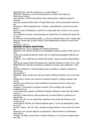 INVATACELUL: Dar de ce Biserica e numita Sfanta ?
PREOTUL: Biserica e numita Sfanta pentru ca Sfant este Capul ei,
Mantuitorul nostru
Iisus Hristos, si Sfant este Duhul, Care salasluieste in Biserica pana la
sfarsitul
veacului; precum Sfant este si Trupul Domnului, care se daruieste continuu
pe
altarele ei. Sfantul Apostol zice: "Hristos a iubit Biserica si pe Sine S-a dat
pentru
dansa, ca sa o sfinteasca, curatind-o cu baia apei prin cuvant, ca sa o puna
inaintea
Lui ca Biserica slavita, neavand pata sau zbarcitura, ori altceva de acest fel,
si ca sa
fie Sfanta si fara de prihana (Efes., 5, 25-27). Sfantul Irineu scrie: "Unde este
Biserica, acolo este si Duhul Sfant, Care obladuieste si Biserica si tot harul"
(Contra
ereziilor 3, 24, 1).
DESPRE SFANTA SCRIPTURA
INVATACELUL: Ce se intelege prin Sfanta Scriptura?
PREOTUL: Prin Sfanta Scriptura noi intelegem colectia cartilor sfinte care au
fost
scrise sub insuflarea Duhului Sfant intr-un rastimp de aproape 1500 de ani,
adica de
la Moise - circa 1400 de ani inainte de Hristos - pana la autorul Apocalipsei -
circa
100 de arii dupa Hristos (Invatatura de credinta ortodoxa, intreb. 29, p. 18).
INVATACELUL: Dar de ce arhiereii si preotii nu le dau voie crestinilor - care
sunt
membri ai Bisericii - sa talmaceasca sau sa predice in public cuvantul lui
Dumnezeu
din Scripturi ?
PREOTUL: Orice crestin are voie sa citeasca Sfanta Scriptura, dar nu oricine
are
dreptul de a invata, de a talmaci cuvantul Scripturii. Dreptul acesta il are
numai
Biserica, prin clerul sau si prin profesorii recunoscuti de ea si care sunt
oameni bine
pregatiti, cunoscatori ai dreptei credinte. De ce dreptul de a preda
invatatura il au
numai episcopii, preotii si profesorii teologi ai Bisericii, este usor de inteles,
cand ne
gandim ca Mantuitorul a dat puterea de a invata sfintilor si pastorilor si
apostolilor
(Matei, 28, 20), iar nu multimilor. Apostolii erau trimisi de Hristos ca sa
invete (si sa
savarseasca Tainele. Iar Sfantul apostol spune: "Cum vor propovadui, daca
nu vor fi
trimisi?" (Rom., 10, 15). Deci, dreptul la propovaduire il are numai cel trimis.
Or,
episcopii sunt urmasii legitimi ai apostolilor. Sfantul Pavel incredinteaza
episcopului
Timotei, din Efes, sarcina de a invata in Biserica, si nu tuturor credinciosilor
din Efes.
 