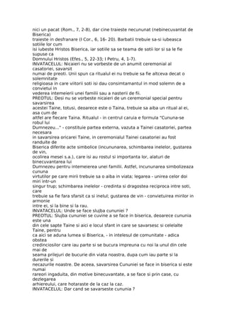 nici un pacat (Rom., 7, 2-8), dar cine traieste necununat (nebinecuvantat de
Biserica)
traieste in desfranare (I Cor., 6, 16- 20). Barbatii trebuie sa-si iubeasca
sotiile lor cum
isi iubeste Hristos Biserica, iar sotiile sa se teama de sotii lor si sa le fie
supuse ca
Domnului Hristos (Efes., 5, 22-33; I Petru, 4, 1-7).
INVATACELUL: Nicaieri nu se vorbeste de un anumit ceremonial al
casatoriei, savarsit
numai de preoti. Unii spun ca ritualul ei nu trebuie sa fie altceva decat o
solemnitate
religioasa in care viitorii soti isi dau consimtamantul in mod solemn de a
convietui in
vederea intemeierii unei familii sau a nasterii de fii.
PREOTUL: Desi nu se vorbeste nicaieri de un ceremonial special pentru
savarsirea
acestei Taine, totusi, deoarece este o Taina, trebuie sa aiba un ritual al ei,
asa cum de
altfel are fiecare Taina. Ritualul - in centrul caruia e formula "Cununa-se
robul lui
Dumnezeu..." - constituie partea externa, vazuta a Tainei casatoriei, partea
necesara
in savarsirea oricarei Taine, in ceremonialul Tainei casatoriei au fost
randuite de
Biserica diferite acte simbolice (incununarea, schimbarea inelelor, gustarea
de vin,
ocolirea mesei s.a.), care isi au rostul si importanta lor, alaturi de
binecuvantarea lui
Dumnezeu pentru intemeierea unei familii. Astfel, incununarea simbolizeaza
cununa
virtutilor pe care mirii trebuie sa o aiba in viata; legarea - unirea celor doi
miri intr-un
singur trup; schimbarea inelelor - credinta si dragostea reciproca intre soti,
care
trebuie sa fie fara sfarsit ca si inelul; gustarea de vin - convietuirea mirilor in
armonie
intre ei, si la bine si la rau.
INVATACELUL: Unde se face slujba cununiei ?
PREOTUL: Slujba cununiei se cuvine a se face in biserica, deoarece cununia
este una
din cele sapte Taine si aici e locul sfant in care se savarsesc si celelalte
Taine, pentru
ca aici se aduna lumea si Biserica, - in intelesul de comunitate - adica
obstea
credinciosilor care iau parte si se bucura impreuna cu noi la unul din cele
mai de
seama prilejuri de bucurie din viata noastra, dupa cum iau parte si la
durerile si
necazurile noastre. De aceea, savarsirea Cununiei se face in biserica si este
numai
rareori ingaduita, din motive binecuvantate, a se face si prin case, cu
dezlegarea
arhiereului, care hotaraste de la caz la caz.
INVATACELUL: Dar cand se savarseste cununia ?
 