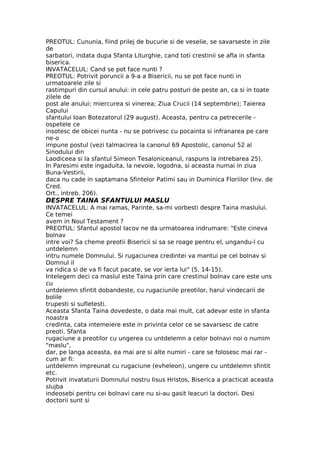 PREOTUL: Cununia, fiind prilej de bucurie si de veselie, se savarseste in zile
de
sarbatori, indata dupa Sfanta Liturghie, cand toti crestinii se afla in sfanta
biserica.
INVATACELUL: Cand se pot face nunti ?
PREOTUL: Potrivit poruncii a 9-a a Bisericii, nu se pot face nunti in
urmatoarele zile si
rastimpuri din cursul anului: in cele patru posturi de peste an, ca si in toate
zilele de
post ale anului; miercurea si vinerea; Ziua Crucii (14 septembrie); Taierea
Capului
sfantului Ioan Botezatorul (29 august). Aceasta, pentru ca petrecerile -
ospetele ce
insotesc de obicei nunta - nu se potrivesc cu pocainta si infranarea pe care
ne-o
impune postul (vezi talmacirea la canonul 69 Apostolic, canonul 52 al
Sinodului din
Laodiceea si la sfantul Simeon Tesaloniceanul, raspuns la intrebarea 25).
In Paresimi este ingaduita, la nevoie, logodna, si aceasta numai in ziua
Buna-Vestirii,
daca nu cade in saptamana Sfintelor Patimi sau in Duminica Floriilor (Inv. de
Cred.
Ort., intreb. 206).
DESPRE TAINA SFANTULUI MASLU
INVATACELUL: A mai ramas, Parinte, sa-mi vorbesti despre Taina maslului.
Ce temei
avem in Noul Testament ?
PREOTUL: Sfantul apostol Iacov ne da urmatoarea indrumare: "Este cineva
bolnav
intre voi? Sa cheme preotii Bisericii si sa se roage pentru el, ungandu-l cu
untdelemn
intru numele Domnului. Si rugaciunea credintei va mantui pe cel bolnav si
Domnul il
va ridica si de va fi facut pacate, se vor ierta lui" (5, 14-15).
Intelegem deci ca maslul este Taina prin care crestinul bolnav care este uns
cu
untdelemn sfintit dobandeste, cu rugaciunile preotilor, harul vindecarii de
bolile
trupesti si sufletesti.
Aceasta Sfanta Taina dovedeste, o data mai mult, cat adevar este in sfanta
noastra
credinta, cata intemeiere este in privinta celor ce se savarsesc de catre
preoti. Sfanta
rugaciune a preotilor cu ungerea cu untdelemn a celor bolnavi noi o numim
"maslu",
dar, pe langa aceasta, ea mai are si alte numiri - care se folosesc mai rar -
cum ar fi:
untdelemn impreunat cu rugaciune (evheleon), ungere cu untdelemn sfintit
etc.
Potrivit invataturii Domnului nostru Iisus Hristos, Biserica a practicat aceasta
slujba
indeosebi pentru cei bolnavi care nu si-au gasit leacuri la doctori. Desi
doctorii sunt si
 