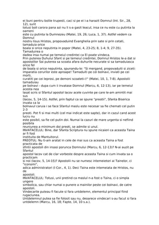 ei buni pentru bolile trupesti, caci si pe ei i-a harazit Domnul (Int. Sir., 28,
12), sunt
totusi boli carora pana azi nu li s-a gasit leacul, insa ce nu este cu putinta la
oameni
este cu putinta la Dumnezeu (Matei, 19, 26; Luca, 1, 37). Astfel vedem ca
Domnul
nostru Iisus Hristos, propovaduind Evanghelia prin sate si prin cetati,
tamaduia orice
boala si orice neputinta in popor (Matei, 4, 23-25; 8, 1-4; 9, 27-35).
Tamaduirea o
dadea insa numai pe temeiul credintei ca El poate vindeca.
Prin puterea Duhului Sfant si pe temeiul credintei, Domnul Hristos le-a dat si
apostolilor Sai puterea sa scoata afara duhurile necurate si sa tamaduiasca
orice fel
de boala si orice neputinta, spunandu-le: "Si mergand, propovaduiti si ziceti:
imparatia cerurilor este aproape! Tamaduiti pe cei bolnavi, inviati pe cei
morti,
curatiti pe cei leprosi, pe demoni scoateti-i!" (Matei, 10, 1, 7-8). Apostolii
tamaduiau
pe bolnavi - dupa cum ii invatase Domnul (Marcu, 6, 12-13), iar pe temeiul
acesta nea
lasat scris si Sfantul apostol Iacov acele cuvinte pe care le-am amintit mai
sus
(Iacov, 5, 14-15). Astfel, prin faptul ca se spune "preotii", Sfanta Biserica
invata ca la
bolnavul caruia i se face Sfantul maslu este necesar sa fie chemati cel putin
2-3
preoti. Pot fi si mai multi (cel mai indicat este sapte), dar in cazul cand acest
lucru nu
este posibil, sa fie cel putin doi. Numai la cazuri de mare urgenta si nefiind
posibila
reuniunea a minimum doi preoti, se admite si unul.
INVATACELUL: Bine, dar Sfanta Scriptura nu spune nicaieri ca aceasta Taina
ar fi fost
instituita de Mantuitorul.
PREOTUL: Nu ti-am aratat in cele de mai sus ca aceasta Taina a fost
practicata de
sfintii apostoli din insasi porunca Domnului (Marcu, 6, 12-13)? N-ai auzit pe
Sfantul
apostol Iacov cat de clar vorbeste despre aceasta Taina si cum invata sa o
practicam
si noi (Iacov, 5, 14-15)? Apostolii nu se numesc intemeietori ai Tainelor, ci
"iconomi",
adica administratori (I Cor., 4, 1). Deci Taina este intemeiata de Hristos, nu
de
apostoli.
INVATACELUL: Totusi, unii pretind ca maslul n-a fost o Taina, ci o simpla
ungere
simbolica, sau chiar numai o punere a mainilor peste cei bolnavi, de catre
apostoli.
Vindecarile puteau fi facute si fara untdelemn, elementul principal fiind
rugaciunea.
Untdelemnul putea sa fie folosit sau nu, deoarece vindecari s-au facut si fara
untdelemn (Marcu, 16, 18; Fapte, 14, 10 s.a.).
 