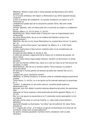 PREOTUL: Sfantul maslu este o Taina asezata de Mantuitorul prin sfintii
apostoli, iar
nu o lucrare simbolica. Din faptul ca Mantuitorul sau sfintii apostoli faceau
vindecari
si fara a se folosi de untdelemn, nu rezulta nicidecum ca maslul nu ar fi
Taina sau ca
untdelemnul poate lipsi de la savarsirea acestei Taine. Noi vom crede
invatatura
sfintilor apostoli, care ne arata prea clar si iluminat sa ungem cu untdelemn
pe cei
bolnavi (Marcu, 6, 12-13; Iacov, 5, 14-15).
INVATACELUL: Daca maslul este o Taina prin care se impartaseste harul
vindecarilor
de catre Sfantul Duh, de ce nu se vindeca toti bolnavii carora li se
administreaza ?
PREOTUL: Nu stii ca nici insusi Mantuitorul nu a putut face minuni "in patria
Sa", la
localnici, pricina fiind numai "necredinta" lor (Marcu, 6, 1, 5-6)? Cand
vindeca pe
bolnavi marturisea in fata tuturor credinta celor ce se invredniceau de
binefacerile si
tamaduirile Sale (Matei, 9, 22-29; 8, 10).
In afara de aceasta, rugaciunile de la maslu cer si iertarea de pacate. Iar
daca cineva
bolnav moare totusi dupa slujba maslului, socotim ca Dumnezeu i-a iertat
pacatele
de care era bolnav sufletul sau, daca nu a voit sa-l lase sa se mai bucure de
sanatate, in viata.
INVATACELUL: Dar de ce la romano-catolici Taina maslului nu poate fi
savarsita decat
de episcopi si numai pentru cei bolnavi pe patul de moarte? De ce ei o
numesc
"ungere din urma" (extrema unctio)?
PREOTUL: In Sfanta Scriptura, si anume unde se vorbeste despre practicarea
acestei
Taine (Iacov, 5, 14-15), nu ni se spune sa fie chemati episcopii la savarsirea
ei, ci
"preotii". E adevarat ca, pe acele vremuri, cuvantul preot putea sa
desemneze si pe
episcopi, asa cum alteori cuvantul episcop desemna pe preot; de asemenea,
este
adevarat ca Taina maslului a fost practicata de sfintii apostoli (Marcu, 6, 7,
12-13).
Dar nu ni se spune ca savarsirea ei ar fi rezervata numai episcopiilor si nici
ca trebuie
aplicata numai celor ce sunt pe moarte, ci, "daca este cineva bolnav",
apostolul
spunand limpede ca Dumnezeu "va ridica" pe cel suferind. Or, daca Taina
aceasta ar
fi o "ungere din urma", ar fi trebuit sa spuna ca Dumnezeu ia la Sine pe cel
muribund. Unde crezi ca este adevarul?
Iar pentru iertarea pacatelor inaintea mortii, ortodocsii cred ca este
necesara
 