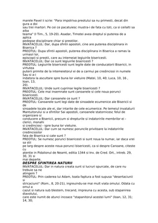 marele Pavel ii scrie: "Para impotriva preotului sa nu primesti, decat din
gura a doi
sau trei martori. Pe cei ce pacatuiesc mustra-i de fata cu toti, ca si ceilalti sa
aiba
teama" (I Tim., 5, 19-20). Asadar, Timotei avea dreptul si puterea de a
aplica
pedepse disciplinare chiar si preotilor.
INVATACELUL: Dar, dupa sfintii apostoli, cine are puterea disciplinara in
Biserica ?
PREOTUL: Dupa sfintii apostoli, puterea disciplinara in Biserica a ramas la
urmasii lor,
episcopii si preotii, care au intemeiat legiuirile bisericesti.
INVATACELUL: Dar ce sunt legiuirile bisericesti ?
PREOTUL: Legiuirile bisericesti sunt legile date de conducatorii Bisericii, in
virtutea
puterii primite de la intemeietorul ei de a carmui pe credinciosi in numele
Sau si a-i
indatora la ascultare spre buna lor vietuire (Matei, 10, 40; Luca, 10, 16 ,
Ioan, 13,
20).
INVATACELUL: Unde sunt cuprinse legile bisericesti ?
PREOTUL: Cele mai insemnate sunt canoanele si cele noua porunci
bisericesti.
INVATACELUL: Dar canoanele ce sunt ?
PREOTUL: Canoanele sunt legi date de sinoadele ecumenice ale Bisericii si
de
sinoadele locale ale ei, dar intarite de cele ecumenice. Pe temeiul invataturii
Mantuitorului si a sfintilor Sai apostoli, canoanele statornicesc felul de
organizare si
conducere a Bisericii, precum si drepturile si indatoririle membrilor ei -
clerici, monahi
si credinciosi - spre buna lor vietuire.
INVATACELUL: Dar cum se numesc poruncile privitoare la indatoririle
credinciosilor
fata de Biserica si cate sunt ?
PREOTUL: Se numesc porunci bisericesti si sunt noua la numar, iar daca vrei
sa stii
pe larg despre aceste noua porunci bisericesti, ca si despre Canoane, citeste
cu
atentie in Pidalionul de Neamt, editia 1344 si Inv. de Cred. Ort., intreb. 29,
30, 31 si
mai departe.
DESPRE SFINTIREA NATURII
INVATACELUL: Dar in natura creata sunt si lucruri spurcate, de care nu
trebuie sa ne
atingem ?
PREOTUL: Prin caderea lui Adam, toata faptura a fost supusa "desertaciunii
si
stricaciunii" (Rom., 8, 20-21), ingreuindu-se mai mult viata omului. Odata cu
omul a
cazut si natura sub blestem, trecand, impreuna cu acesta, sub stapanirea
diavolului,
care este numit de atunci incoace "stapanitorul acestei lumi" (Ioan, 12, 31;
14, 30;
 