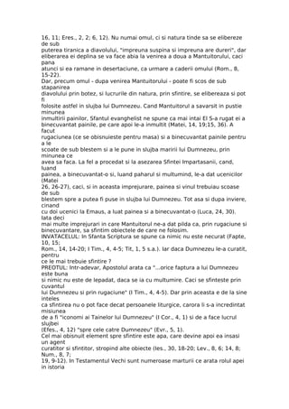 16, 11; Eres., 2, 2; 6, 12). Nu numai omul, ci si natura tinde sa se elibereze
de sub
puterea tiranica a diavolului, "impreuna suspina si impreuna are dureri", dar
eliberarea ei deplina se va face abia la venirea a doua a Mantuitorului, caci
pana
atunci si ea ramane in desertaciune, ca urmare a caderii omului (Rom., 8,
15-22).
Dar, precum omul - dupa venirea Mantuitorului - poate fi scos de sub
stapanirea
diavolului prin botez, si lucrurile din natura, prin sfintire, se elibereaza si pot
fi
folosite astfel in slujba lui Dumnezeu. Cand Mantuitorul a savarsit in pustie
minunea
inmultirii painilor, Sfantul evanghelist ne spune ca mai intai El S-a rugat ei a
binecuvantat painile, pe care apoi le-a inmultit (Matei, 14, 19;15, 36). A
facut
rugaciunea (ce se obisnuieste pentru masa) si a binecuvantat painile pentru
a le
scoate de sub blestem si a le pune in slujba maririi lui Dumnezeu, prin
minunea ce
avea sa faca. La fel a procedat si la asezarea Sfintei Impartasanii, cand,
luand
painea, a binecuvantat-o si, luand paharul si multumind, le-a dat ucenicilor
(Matei
26, 26-27), caci, si in aceasta imprejurare, painea si vinul trebuiau scoase
de sub
blestem spre a putea fi puse in slujba lui Dumnezeu. Tot asa si dupa inviere,
cinand
cu doi ucenici la Emaus, a luat painea si a binecuvantat-o (Luca, 24, 30).
Iata deci
mai multe imprejurari in care Mantuitorul ne-a dat pilda ca, prin rugaciune si
binecuvantare, sa sfintim obiectele de care ne folosim.
INVATACELUL: In Sfanta Scriptura se spune ca nimic nu este necurat (Fapte,
10, 15;
Rom., 14, 14-20; I Tim., 4, 4-5; Tit, 1, 5 s.a.). Iar daca Dumnezeu le-a curatit,
pentru
ce le mai trebuie sfintire ?
PREOTUL: Intr-adevar, Apostolul arata ca "...orice faptura a lui Dumnezeu
este buna
si nimic nu este de lepadat, daca se ia cu multumire. Caci se sfinteste prin
cuvantul
lui Dumnezeu si prin rugaciune" (I Tim., 4, 4-5). Dar prin aceasta e de la sine
inteles
ca sfintirea nu o pot face decat persoanele liturgice, carora li s-a incredintat
misiunea
de a fi "iconomi ai Tainelor lui Dumnezeu" (I Cor., 4, 1) si de a face lucrul
slujbei
(Efes., 4, 12) "spre cele catre Dumnezeu" (Evr., 5, 1).
Cel mai obisnuit element spre sfintire este apa, care devine apoi ea insasi
un agent
curatitor si sfintitor, stropind alte obiecte (Ies., 30, 18-20; Lev., 8, 6; 14, 8;
Num., 8, 7;
19, 9-12). In Testamentul Vechi sunt numeroase marturii ce arata rolul apei
in istoria
 