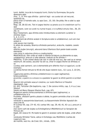 lumii. Astfel, inca de la inceputul lumii, Duhul lui Dumnezeu Se purta
deasupra apei
(Fac., 1, 2). Prin apa sfintita - potrivit legii - se curata tot cel necurat,
spalandu-se,
pana chiar si hainele sale, cu apa (Lev., 15, 10). De pilda, Ilie a udat cu apa
jertfa (III
Regi, 18, 28-32) etc. Tot in Legea Veche s-a prezis ca si in crestinism va fi o
apa
curatitoare, care va curati nu numai trupul, ci si sufletul omului (Iez., 36, 25-
26). In
Noul Testament, apa sfintita este intrebuintata ca element curatitor si
sfintitor (Ioan,
5, 4; 3, 2-7).
Alt element de sfintire aratat in Scriptura este si untdelemnul, cum am mai
aratat in
cele spuse mai inainte.
In afara de aceasta, Biserica sfinteste pamantul, araturile, roadele, casele
etc., cu
diferite slujbe (ierurgii), aducand darul Sfantului Duh peste toate aceste
elemente
care intra in vietuirea zilnica a credinciosilor.
INVATACELUL: Dar unde se vede in Sfanta Scriptura ca elemente ca apa,
untdelemnul, precum si alte obiecte, trebuie sa fie sfintite ?
PREOTUL: Ti-am aratat destul de clar in cele de mai sus, dar vad ca ai ramas
nelamurit. De aceea, asculta! Sa stii ca, chiar in Legea Veche se sfinteau si
se
curatau atat oamenii, cat si elementele prin diferite rituri si rugaciuni, ca de
exemplu:
curatirea femeii lehuze la 40 de zile dupa nastere (Lev., 12; Luca, 2, 22-24),
iar
rugaciunea pentru sfintirea untdelemnului si a apei (aghiazma),
binecuvantarea
pruncilor, a painii si a vinului si a pastelor le gasim la sfintii parinti si scriitori
ai
Bisericii din primele veacuri crestine, ca: Iustin Martirul si Filosoful
(Apologia1, cap.
61, 65), Tertulian (De baptismo, cap. 7, De corona militis, cap. 3, 4 s.a.) sau
Sfantul
Vasile cel Mare (Despre Sfantul Duh, cap. 67).
Rugaciuni pentru binecuvantarea si sfintirea apei (aghiazma), a
untdelemnului si a
fructelor, sfestanii pentru ploaie si altele, le gasim amintite chiar si in cele
mai vechi
randuieli si asezaminte bisericesti, ca Asezamintele Sfintilor Apostoli din
veacurile III,
IV (cartea VII, cap. 27r 42, 43; cartea VIII, cap. 29, 40, 41, 42 s.a.), precum si
in cele
mai vechi carti de slujba ca Evhologhionul (Molitfelnicul) lui Serapion de
Thmuis din
Egipt, din veacul IV. Pe toate le gasim in aceeasi carte de slujba, unde aflam
si
randuiala Sfintelor Taine, adica in Evhologiu sau Molitfelnic (cartea de
rugaciuni sau
de molitfe, vezi Inv. de Cred. Ort., intreb., 229).
 