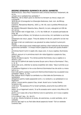 DESPRE SERBAREA DUMINICII IN LOCUL SAMBETEI
INVATACELUL: Daca Noul Testament este urmarea Vechiului Testament, de
ce nu
urmam noi si sarbatorirea sambetei ?
PREOTUL: De la Adam pana la sfarsitul lui Avraam au trecut, dupa unii
cronografi,
3678 de ani (Cronograful lui Gheorghe Kedranos, trad. rom. de Mitrop.
Veniamin
Costachi, Manastirea Neamtu, 1837, p. 44- 45; vezi si prefata Mineiului pe
februarie,
de staretul Manastirii Neamtu-Secu, Neonil), la care, adaugind cei 430 de
ani cat au
stat israelitii robi in Egipt (Gal., 3, 17), fac 4108 ani. In aceasta perioada de
timp, de
la Adam pana la Moise, nici Scriptura nu era scrisa, nici sambata nu se tinea
ca
sarbatoare de vreun, popor. Timp de atatea mii de ani, patriarhii cei de mai
inainte
de lege si toti cei credinciosi s-au povatuit la calea mantuirii numai prin
Sfanta
Traditie si abia dupa acest indelungat rastimp a fost instituita de Dumnezeu
praznuirea sambetei - in timpul trecerii poporului Israel prin pustia Arabiei -
in
amintirea facerii lumii in sapte zile, dupa care, in ziua a saptea, Dumnezeu
S-a
odihnit, precum si in amintirea iesirii din robia Egiptului a poporului Sau,
Israel. Caci
Sfanta Scriptura spune: "Si a binecuvantat Dumnezeu ziua a saptea si a
sfintit-o, caci
intru ea S-a odihnit de toata lucrarea Sa pe care a facut-o Dumnezeu" (Fac.,
2, 3). Si
iarasi este scris, referitor la iesirea israelitilor din robie: "Adu-ti aminte ca ai
fost rob
in pamantul Egiptului si te-a scos Domnul Dumnezeul tau de acolo cu mana
tare si cu
brat inalt pentru aceea ti-a poruncit Domnul-Dumnezeul tau sa pazesti ziua
sambetei" (Deut., 5, 15).
Dar trebuie stiut si faptul ca sambata nu a fost data de Dumnezeu ca
sarbatoare
obligatorie pentru toate popoarele lumii, ci a randuit-o, ca sarbatoare si ca
legamant
vesnic, numai pentru poporul Sau, Israel. Acest lucru il arata Sfanta
Scriptura clar,
cand zice: "Sa pazeasca fiii lui Israel sambata, praznuind ziua odihnei din
neam in
neam, ca un legamant vesnic. Si sa fie aceasta semn vesnic intre Mine si fiii
lui Israel,
pentru ca in sase zile a facut Domnul cerul si pamantul, iar in ziua a saptea
a incetat
si S-a odihnit" (Ies., 31, 16-17).
In alt loc, Sfanta Scriptura ne arata, de asemenea, ca atat sambata, cat si
celelalte
porunci ale Legii nu au fost date decat poporului Israel: "Cel ce vesteste
cuvantul Sau
 