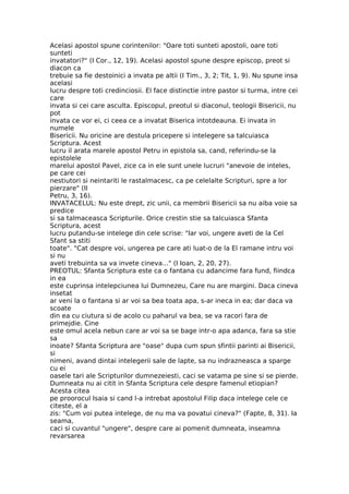 Acelasi apostol spune corintenilor: "Oare toti sunteti apostoli, oare toti
sunteti
invatatori?" (I Cor., 12, 19). Acelasi apostol spune despre episcop, preot si
diacon ca
trebuie sa fie destoinici a invata pe altii (I Tim., 3, 2; Tit, 1, 9). Nu spune insa
acelasi
lucru despre toti credinciosii. El face distinctie intre pastor si turma, intre cei
care
invata si cei care asculta. Episcopul, preotul si diaconul, teologii Bisericii, nu
pot
invata ce vor ei, ci ceea ce a invatat Biserica intotdeauna. Ei invata in
numele
Bisericii. Nu oricine are destula pricepere si intelegere sa talcuiasca
Scriptura. Acest
lucru il arata marele apostol Petru in epistola sa, cand, referindu-se la
epistolele
marelui apostol Pavel, zice ca in ele sunt unele lucruri "anevoie de inteles,
pe care cei
nestiutori si neintariti le rastalmacesc, ca pe celelalte Scripturi, spre a lor
pierzare" (II
Petru, 3, 16).
INVATACELUL: Nu este drept, zic unii, ca membrii Bisericii sa nu aiba voie sa
predice
si sa talmaceasca Scripturile. Orice crestin stie sa talcuiasca Sfanta
Scriptura, acest
lucru putandu-se intelege din cele scrise: "Iar voi, ungere aveti de la Cel
Sfant sa stiti
toate". "Cat despre voi, ungerea pe care ati luat-o de la El ramane intru voi
si nu
aveti trebuinta sa va invete cineva..." (I Ioan, 2, 20, 27).
PREOTUL: Sfanta Scriptura este ca o fantana cu adancime fara fund, fiindca
in ea
este cuprinsa intelepciunea lui Dumnezeu, Care nu are margini. Daca cineva
insetat
ar veni la o fantana si ar voi sa bea toata apa, s-ar ineca in ea; dar daca va
scoate
din ea cu ciutura si de acolo cu paharul va bea, se va racori fara de
primejdie. Cine
este omul acela nebun care ar voi sa se bage intr-o apa adanca, fara sa stie
sa
inoate? Sfanta Scriptura are "oase" dupa cum spun sfintii parinti ai Bisericii,
si
nimeni, avand dintai intelegerii sale de lapte, sa nu indrazneasca a sparge
cu ei
oasele tari ale Scripturilor dumnezeiesti, caci se vatama pe sine si se pierde.
Dumneata nu ai citit in Sfanta Scriptura cele despre famenul etiopian?
Acesta citea
pe proorocul Isaia si cand l-a intrebat apostolul Filip daca intelege cele ce
citeste, el a
zis: "Cum voi putea intelege, de nu ma va povatui cineva?" (Fapte, 8, 31). Ia
seama,
caci si cuvantul "ungere", despre care ai pomenit dumneata, inseamna
revarsarea
 
