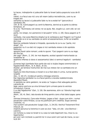 lui Iacov, indreptarile si judecatile Sale lui Israel (adica poporului scos de El
din
robie), n-a facut asa nici unui alt neam (adica necredincios, care nu se
tragea din
samanta lui Iacov) si judecatile Sale nu le-a aratat lor" (poruncile si
sambata) (Ps.
147, 8- 9). Cand paganii au venit la Neemia, dorind sa ia parte la zidirea
templului, el
le-a zis: "Dumnezeu cel ceresc ne va ajuta. Noi, slugile Lui, vom zidi; iar voi
n-aveti
parte, nici drept, nici pomenire in Ierusalim" (II Ez. 2, 19). Daca paganii ar fi
avut
sambata, mai avea Neemia dreptul sa le vorbeasca asa? Paganii i-ar fi putut
raspunde ca si ei au sambata ca semn al asezamantului, la fel ca israelitii.
Aici insa
Neemia vorbeste hotarat si limpede, spunandu-le ca nu au "parte, nici
drept". Ca
paganilor nu li s-a dat nici Legea si nici sambata reiese si din epistola
Sfantului
apostol Pavel catre romani, unde le spune: "Caci paganii care nu au lege,
din fire fac
ale Legii" (Rom., 2, 14). Iar mai departe, acelasi apostol marturiseste ca
israelitilor le
apartine infierea si slava si asezamantul (deci si semnul legaturii - sambata)
si
punerea legii (sambata face parte din ea) si slujba (legea ceremoniala) si
fagaduintele (Rom., 9, 4; Deut., 6-13).
Asadar, pe temeiul marturiilor de mai sus reiese clar ca sambata era un
semn de
legatura intre Dumnezeu si Israel si ca a fost data in urma, numai pentru
israeliti
(Ies., 3, 16-17), nicidecum pentru intreaga omenire.
Dar legiuirea sambetei nu s-a facut pentru o durata nedeterminata.
Apostolul Pavel,
in epistola sa catre galateni, ne arata ca "Legea a fost adaugata pentru
calcarile de
lege, pana cand era sa vina Urmasul (prin urmare pana la venirea
Urmasului), Caruia
I s-a dat fagaduinta" (Gal., 3, 19). De asemenea, stim ca "sfarsitul legii este
Hristos"
(Rom., 10, 4). Deci, iata durata de timp pentru care a fost data Legea: pana
la
venirea Urmasului, Care este Hristos. Legea a fost - dupa cum stim - numai
povatuitor catre Hristos, ca sa ne justificam prin credinta. Dupa venirea
credintei, nu
mai suntem sub povatuitor (Lege) (Gal., 3, 24-25). Vechiul Testament fiind
inlocuit, sa
implinit porunca lui Ieremia in care se zice: "Iata, vin zile - zice Domnul -
cand Eu
voi incheia cu casa lui Israel si cu casa lui Iuda legamant nou. Insa nu ca
legamantul
pe care l-am incheiat cu parintii lor in ziua cand i-am luat de mana, ca sa-i
scot din
 