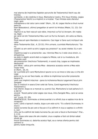 mai atarna de implinirea faptelor poruncite de Testamentul Vechi sau de
tinerea
sambetei, ci de credinta in Iisus, Mantuitorul nostru. Prin Iisus Hristos, Legea
(Testamentul Vechi) s-a implinit si a incetat. "Caci Hristos este sfarsitul
Legii, spre
indreptarea a tot celui care crede" (Rom., 10, 4). Legea Veche a tinut numai
pana la
Ioan Botezatorul, ultimul pregatitor al venirii lui Hristos (Matei, 11, 13). Cei
de sub
regimul ei au fost nascuti sub robie, intocmai ca fiul lui Avraam, din roaba
sa, Agar;
pe cand cei din Testamentul Nou sunt ca fiul lui Avraam, din sotia sa libera,
Sara,
fiind nascuti spre libertate si mostenire. Caci Agar si Sara sunt inchipuiri ale
celor
doua Testamente (Gal., 4, 22-31). Prin urmare, cuvintele Mantuitorului: "Sa
nu
socotiti ca am venit sa stric Legea sau proorocii" au acest inteles: Eu n-am
venit
impotriva Legii si a proorocilor, sau: Venirea Mea nu ii este ceva strain, ci,
dimpotriva,
ea este in deplin acord atat cu Legea lui Moise, cat si cu invatatura, din
celelalte carti
ale proorocilor (Vechiului Testament), in acest chip, Legea se implineste
desavarsit
prin Mine - adica prin venirea Mea - deoarece aceasta venire a Mea este
insasi tinta
ei (Rom., 10, 4).
Iar cuvintele prin care Mantuitorul spune ca nu va trece o iota sau o cirta din
Lege
pana ce nu se vor face toate, se refera la implinirea lucrurilor proorocite
despre El,
care s-au implinit intocmai - pana la incheierea Noului Legamant facut prin
Sangele
Sau si instituit in seara Cinei celei de Taina, Cand legamantul Vechiului
Testament a
luat sfarsit. Dupa ce a mancat cu ucenicii Sai, Mantuitorul a luat paharul si l-
a dat lor
zicand: "Acest pahar este Legea cea noua, intru Sangele Meu, care se varsa
pentru
voi" (Luca, 22, 20).
INVATACELUL: Dumnezeu a binecuvantat si a sfintit ziua a saptea inca de la
inceputul
lumii, cand a ispravit creatia, dupa cum este scris: "Si a sfarsit Dumnezeu in
ziua a
sasea lucrarea Sa pe care o facuse si S-a odihnit in ziua a saptea si a sfintit-
o, caci
intru ea S-a odihnit de toata lucrarea Sa, pe care a facut-o Dumnezeu" (Fac.,
2, 2-3).
Deci, dupa cele sase zile ale creatiei, ziua a saptea a fost cel dintai sabat
sfintit de
Insusi Dumnezeu si, datorita acestui fapt, ea a ramas sfanta pentru toti
oamenii si
pentru toate timpurile.
 