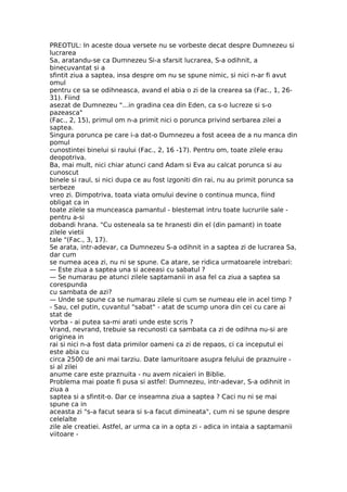 PREOTUL: In aceste doua versete nu se vorbeste decat despre Dumnezeu si
lucrarea
Sa, aratandu-se ca Dumnezeu Si-a sfarsit lucrarea, S-a odihnit, a
binecuvantat si a
sfintit ziua a saptea, insa despre om nu se spune nimic, si nici n-ar fi avut
omul
pentru ce sa se odihneasca, avand el abia o zi de la crearea sa (Fac., 1, 26-
31). Fiind
asezat de Dumnezeu "...in gradina cea din Eden, ca s-o lucreze si s-o
pazeasca"
(Fac., 2, 15), primul om n-a primit nici o porunca privind serbarea zilei a
saptea.
Singura porunca pe care i-a dat-o Dumnezeu a fost aceea de a nu manca din
pomul
cunostintei binelui si raului (Fac., 2, 16 -17). Pentru om, toate zilele erau
deopotriva.
Ba, mai mult, nici chiar atunci cand Adam si Eva au calcat porunca si au
cunoscut
binele si raul, si nici dupa ce au fost izgoniti din rai, nu au primit porunca sa
serbeze
vreo zi. Dimpotriva, toata viata omului devine o continua munca, fiind
obligat ca in
toate zilele sa munceasca pamantul - blestemat intru toate lucrurile sale -
pentru a-si
dobandi hrana. "Cu osteneala sa te hranesti din el (din pamant) in toate
zilele vietii
tale "(Fac., 3, 17).
Se arata, intr-adevar, ca Dumnezeu S-a odihnit in a saptea zi de lucrarea Sa,
dar cum
se numea acea zi, nu ni se spune. Ca atare, se ridica urmatoarele intrebari:
— Este ziua a saptea una si aceeasi cu sabatul ?
— Se numarau pe atunci zilele saptamanii in asa fel ca ziua a saptea sa
corespunda
cu sambata de azi?
— Unde se spune ca se numarau zilele si cum se numeau ele in acel timp ?
- Sau, cel putin, cuvantul "sabat" - atat de scump unora din cei cu care ai
stat de
vorba - ai putea sa-mi arati unde este scris ?
Vrand, nevrand, trebuie sa recunosti ca sambata ca zi de odihna nu-si are
originea in
rai si nici n-a fost data primilor oameni ca zi de repaos, ci ca inceputul ei
este abia cu
circa 2500 de ani mai tarziu. Date lamuritoare asupra felului de praznuire -
si al zilei
anume care este praznuita - nu avem nicaieri in Biblie.
Problema mai poate fi pusa si astfel: Dumnezeu, intr-adevar, S-a odihnit in
ziua a
saptea si a sfintit-o. Dar ce inseamna ziua a saptea ? Caci nu ni se mai
spune ca in
aceasta zi "s-a facut seara si s-a facut dimineata", cum ni se spune despre
celelalte
zile ale creatiei. Astfel, ar urma ca in a opta zi - adica in intaia a saptamanii
viitoare -
 