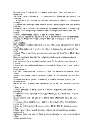 Dumnezeu sa fi inceput din nou a crea sau a lucra ceva, pentru ca apoi,
dupa sase
zile, iarasi sa Se odihneasca ... si sa serbeze si El, in fiecare saptamana, ziua
a saptea
... Ar insemna, prin urmare, ca serbarea sambetei ar trebui sa o tinem dupa
exemplul
lui Dumnezeu, iar nu pe baza vreunei porunci de la inceput. Porunca a venit
insa mult
mai tarziu, iar a sustine ca si Dumnezeu serbeaza sambata si ca numai dupa
exemplul Lui - cel putin pana la venirea acestei porunci - trebuie sa o fi
serbat
oamenii, insemneaza a cadea in cea mai mare ratacire.
Deci, "ziua a saptea" nu este decat ziua in care Dumnezeu a incetat creatia
universului. Nicaieri nu ni se spune in Biblie ca, la inceput, si omul "s-a
odihnit" in
ziua a saptea.
INVATACELUL: Exista un text din oare s-ar intelege ca porunca sfintirii zilei a
saptea
nu ar fi fost data abia in vremea lui Moise, in pustie, ci ca ea a existat inca
de la
inceput: "Adu-ti aminte de ziua sambetei, ca sa o sfintesti" (Ies., 20, 8). Iata,
deci, ca
Dumnezeu atrage doar atentia (adu-ti aminte) asupra unei porunci deja
existente si
nu o statorniceste acum pentru prima oara. Si, de vreme ce ea este de la
inceput,
inseamna ca este obligatorie pentru lumea de totdeauna, nu numai pentru
cea de la
Moise incoace.
PREOTUL: "Adu-ti aminte" se refera la ceea ce a existat mai dinainte (adica
"adu-ti
aminte" de ceva ce ti-am spus eu alta data), caci, intr-adevar, porunca de a
serba
sambata nu s-a dat, pentru prima oara, o data cu celelalte porunci, pe
Muntele Sinai.
Dar nu este nici asa cum ti se pare dumitale, ca ea a fost data de la inceput,
lui
Adam, in rai.
Aceasta porunca s-a dat cu putin mai inainte - si pentru prima oara - in
pustia Sin,
cand Dumnezeu a poruncit evreilor, prin Moise, sa nu adune mana in ziua
sambetei
(ziua a saptea) (Ies., 16, 25). Deci, atunci cand a fost data legea pe Sinai,
evreii
aveau cunostinta despre sabat - caci il serbasera, ba chiar il si calcasera,
pentru care
pricina au fost dojeniti de Dumnezeu (Ies., 16, 27-29). De aceea, porunca
intaia
incepe cu cuvintele: "Adu-ti aminte..." spre a aminti evreilor ca aceasta
porunca le-o
daduse cu putin mai inainte. Deci, originea sabatului nu este in rai, iar el nu
a fost
serbat pana la Moise.
 