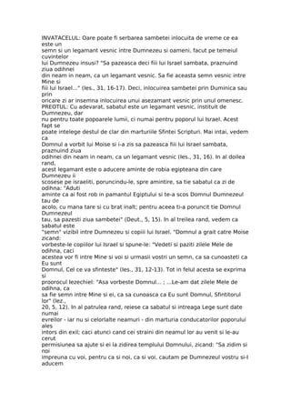 INVATACELUL: Oare poate fi serbarea sambetei inlocuita de vreme ce ea
este un
semn si un legamant vesnic intre Dumnezeu si oameni, facut pe temeiul
cuvintelor
lui Dumnezeu insusi? "Sa pazeasca deci fiii lui Israel sambata, praznuind
ziua odihnei
din neam in neam, ca un legamant vesnic. Sa fie aceasta semn vesnic intre
Mine si
fiii lui Israel..." (Ies., 31, 16-17). Deci, inlocuirea sambetei prin Duminica sau
prin
oricare zi ar insemna inlocuirea unui asezamant vesnic prin unul omenesc.
PREOTUL: Cu adevarat, sabatul este un legamant vesnic, instituit de
Dumnezeu, dar
nu pentru toate popoarele lumii, ci numai pentru poporul lui Israel. Acest
fapt se
poate intelege destul de clar din marturiile Sfintei Scripturi. Mai intai, vedem
ca
Domnul a vorbit lui Moise si i-a zis sa pazeasca fiii lui Israel sambata,
praznuind ziua
odihnei din neam in neam, ca un legamant vesnic (Ies., 31, 16). In al doilea
rand,
acest legamant este o aducere aminte de robia egipteana din care
Dumnezeu ii
scosese pe israeliti, poruncindu-le, spre amintire, sa tie sabatul ca zi de
odihna: "Aduti
aminte ca ai fost rob in pamantul Egiptului si te-a scos Domnul Dumnezeul
tau de
acolo, cu mana tare si cu brat inalt; pentru aceea ti-a poruncit tie Domnul
Dumnezeul
tau, sa pazesti ziua sambetei" (Deut., 5, 15). In al treilea rand, vedem ca
sabatul este
"semn" vizibil intre Dumnezeu si copiii lui Israel. "Domnul a grait catre Moise
zicand:
vorbeste-le copiilor lui Israel si spune-le: "Vedeti si paziti zilele Mele de
odihna, caci
acestea vor fi intre Mine si voi si urmasii vostri un semn, ca sa cunoasteti ca
Eu sunt
Domnul, Cel ce va sfinteste" (Ies., 31, 12-13). Tot in felul acesta se exprima
si
proorocul Iezechiel: "Asa vorbeste Domnul... ; ...Le-am dat zilele Mele de
odihna, ca
sa fie semn intre Mine si ei, ca sa cunoasca ca Eu sunt Domnul, Sfintitorul
lor" (Iez.,
20, 5, 12). In al patrulea rand, reiese ca sabatul si intreaga Lege sunt date
numai
evreilor - iar nu si celorlalte neamuri - din marturia conducatorilor poporului
ales
intors din exil; caci atunci cand cei straini din neamul lor au venit si le-au
cerut
permisiunea sa ajute si ei la zidirea templului Domnului, zicand: "Sa zidim si
noi
impreuna cu voi, pentru ca si noi, ca si voi, cautam pe Dumnezeul vostru si-I
aducem
 