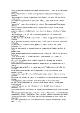 jertfe inca din vremea lui Asarhadon, regele Asiriei..." (I Ez., 4, 2), la aceste
cuvinte,
trimisii neamurilor au primit un raspuns clar si categoric din partea lui
Neemia:
"Dumnezeul cel ceresc ne va ajuta. Noi, slujitorii Lui, vom zidi; iar voi nu
aveti parte,
nici drept, nici pomenire in Ierusalim" (I Ez., 2, 19). De subliniat ultimul
cuvant
"pomenire", care este repetat ori de cate ori Dumnezeu sau Moise atrag
atentia
asupra serbarii sabatului sau asupra legamantului facut, prin el, intre
Dumnezeu si
poporul scos din robia Egiptului: "Adu-ti aminte de ziua sabatului..." (Ies.,
20, 8);
"Adu-ti aminte ca ai fost rob in pamantul Egiptului... sa pazesti ziua
sambetei" (Deut.,
5, 15). Deci, aceasta "aducere aminte" se refera la legamantul sabatului pe
care l-a
facut Dumnezeu cu poporul evreu, atunci cand l-a scos din robia egipteana.
Celelalte
neamuri nu au acest legamant, pentru ca ele nu au avut nici un alt
legamant cu
Domnul-Dumnezeu, ca poporul evreu, si nu au deci a-si aduce aminte de
vreo
promisiune.
Dupa aducerea evreilor in robia babilonica, neamurile care au fost aduse in
Palestina
- si le-au luat locul - s-au amestecat cu evreii ramasi si au crezut in
Dumnezeul lor (I
Ez., 4, 2). Aceasta credinta insa nu a putut sa-i faca partasi la istoria
poporului ales si
la legamantul lui Dumnezeu: sabatul. Pentru aceea ei sunt respinsi de la
zidirea
templului, spunandu-li-se ca nu au "pomenire" (aducere aminte). Cu alte
cuvinte,
sabatul este o sarbatoare exclusiv evreiasca si nu se transmite altor
popoare, chiar
daca acelea cred in Dumnezeul lui Israel. Acesta este un adevar care nu
poate fi
rastalmacit si de care ar trebui sa tina seama toti cei ce serbeaza sambata,
adevar
care se poate vedea clar atat in Vechiul cat si in Noul Testament.
Iar daca acest asezamant al sabatului este numit "vesnic", trebuie sa
intelegem ca
cuvantul "vesnic" are aici intelesul de ceva durabil, care nu poate fi
schimbat sau
inlocuit de oameni. Dar nici nu se poate sustine ca Dumnezeu nu are putere
sa-l
schimbe sau sa-l inlocuiasca, deoarece stim ca Mantuitorul a schimbat acest
asezamant "vesnic" al sabatului. Deci cuvantul "vesnic" inseamna aici epoca
Testamentului celui Vechi, dupa sfarsitul caruia incepe un veac nou si un
legamant
nou, care fusese fagaduit chiar de Dumnezeu inca din Testamentul Vechi
(Ier., 31, 31-
 