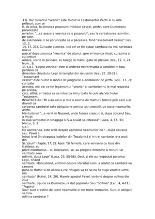 33). Dar cuvantul "vesnic" este folosit in Testamentul Vechi si cu alte
prilejuri, cum ar
fi, de pilda, la porunca praznuirii mielului pascal, pentru care Dumnezeu
porunceste
evreilor: "...ca asezare vesnica sa o praznuiti"; sau la sarbatoarea azimilor,
pe care,
de asemenea, li se porunceste sa o pazeasca, fiind "asezamant vesnic" (Ies.,
12, 3,
14, 17, 21). Cu toate acestea, nici cei ce tin astazi sambata nu mai serbeaza
mielul
pascal dupa porunca "vesnica" de atunci, spre a-l manca ritual, cu azima si
cu ierburi
amare, stand in picioare, cu toiege in maini, gata de plecare (Ies., 12, 1, 24;
Num., 9,
11 s.a.). "Legea vesnica" este si arderea neintrerupta a candelei in fata
perdelei de
dinaintea chivotului Legii in templul din Ierusalim (Ies., 27, 20-21),
"asezamant
vesnic" este numit si modul de junghiere a animalelor de jertfa (Lev., 17, 7);
cu toate
acestea, nici cei ce tin legamantul "vesnic" al sambetei nu le mai respecta
pe acelea,
caci, altfel, ar trebui sa se intoarca intru toate la cele ale Vechiului
Testament.
INVATACELUL: Mi s-au adus si mie o seama de marturii biblice prin care s-ar
dovedi ca
serbarea sambetei este obligatorie pentru toti crestinii, de toate neamurile.
Astfel,
Mantuitorul "...a venit in Nazaret, unde fusese crescut si, dupa obiceiul Sau,
a intrat
in ziua sambetei in sinagoga si S-a sculat sa citeasca" (Luca, 4, 16, 31;
Marcu, 6, 2
s.a.).
De asemenea, este scris despre apostolul neamurilor ca "...dupa obiceiul
sau, Pavel a
intrat la ei (in sinagoga iudeilor din Tesalonic) si in trei sambete le-a grait
din
Scripturi" (Fapte, 17, 2). Apoi: "Si femeile, care venisera cu Iisus din
Galileea, au
privit mormantul... si, intorcandu-se, au pregatit miresme si miruri; iar
sambata s-au
odihnit, dupa Lege" (Luca, 23, 55-56). Deci, si ele au respectat porunca
Legii, tinand
sambata. Mantuitorul, vorbind despre sfarsitul lumii, a aratat ca sambata va
ramane
pana la sfarsit si de aceea a zis: "Rugati-va ca sa nu fie fuga voastra iarna,
nici
sambata" (Matei, 24, 20). Marele apostol Pavel, vorbind despre odihna din
ziua
sambetei, spune ca Dumnezeu a dat poporului Sau "odihna" (Evr., 4, 4-11).
"Poporul
Sau" sunt crestinii de toate neamurile si din toate vremurile. Sunt ei obligati
sa tina
odihna sambetei ?
 