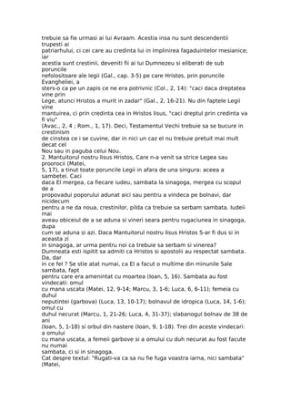 trebuie sa fie urmasi ai lui Avraam. Acestia insa nu sunt descendentii
trupesti ai
patriarhului, ci cei care au credinta lui in implinirea fagaduintelor mesianice;
iar
acestia sunt crestinii, deveniti fii ai lui Dumnezeu si eliberati de sub
poruncile
nefolositoare ale legii (Gal., cap. 3-5) pe care Hristos, prin poruncile
Evangheliei, a
sters-o ca pe un zapis ce ne era potrivnic (Col., 2, 14): "caci daca dreptatea
vine prin
Lege, atunci Hristos a murit in zadar" (Gal., 2, 16-21). Nu din faptele Legii
vine
mantuirea, ci prin credinta cea in Hristos Iisus, "caci dreptul prin credinta va
fi viu"
(Avac., 2, 4 ; Rom., 1, 17). Deci, Testamentul Vechi trebuie sa se bucure in
crestinism
de cinstea ce i se cuvine, dar in nici un caz el nu trebuie pretuit mai mult
decat cel
Nou sau in paguba celui Nou.
2. Mantuitorul nostru Iisus Hristos, Care n-a venit sa strice Legea sau
proorocii (Matei,
5, 17), a tinut toate poruncile Legii in afara de una singura: aceea a
sambetei. Caci
daca El mergea, ca fiecare iudeu, sambata la sinagoga, mergea cu scopul
de a
propovadui poporului adunat aici sau pentru a vindeca pe bolnavi, dar
nicidecum
pentru a ne da noua, crestinilor, pilda ca trebuie sa serbam sambata. Iudeii
mai
aveau obiceiul de a se aduna si vineri seara pentru rugaciunea in sinagoga,
dupa
cum se aduna si azi. Daca Mantuitorul nostru Iisus Hristos S-ar fi dus si in
aceasta zi
in sinagoga, ar urma pentru noi ca trebuie sa serbam si vinerea?
Dumneata esti ispitit sa admiti ca Hristos si apostolii au respectat sambata.
Da, dar
in ce fel ? Se stie atat numai, ca El a facut o multime din minunile Sale
sambata, fapt
pentru care era amenintat cu moartea (Ioan, 5, 16). Sambata au fost
vindecati: omul
cu mana uscata (Matei, 12, 9-14; Marcu, 3, 1-6; Luca, 6, 6-11); femeia cu
duhul
neputintei (garbova) (Luca, 13, 10-17); bolnavul de idropica (Luca, 14, 1-6);
omul cu
duhul necurat (Marcu, 1, 21-26; Luca, 4, 31-37); slabanogul bolnav de 38 de
ani
(Ioan, 5, 1-18) si orbul din nastere (Ioan, 9, 1-18). Trei din aceste vindecari:
a omului
cu mana uscata, a femeii garbove si a omului cu duh necurat au fost facute
nu numai
sambata, ci si in sinagoga.
Cat despre textul: "Rugati-va ca sa nu fie fuga voastra iarna, nici sambata"
(Matei,
 